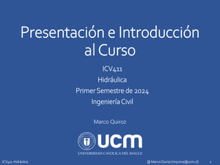 Presentación e Introducción
alCurso
ICV411
Hidráulica
PrimerSemestre de 2024
IngenieríaCivil
Marco Quiroz
1
@ MarcoQuiroz (mquiroz@ucm.cl)
ICV411: Hidráulica
 