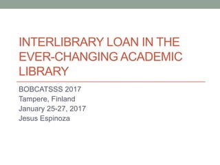 INTERLIBRARY LOAN IN THE
EVER-CHANGING ACADEMIC
LIBRARY
BOBCATSSS 2017
Tampere, Finland
January 25-27, 2017
Jesus Espinoza
 