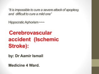 “It is impossible to cure a severeattack of apoplexy,
and difficultto cure a mild one”
HippocraticAphorism~~~
Cerebrovascular
accident (Ischemic
Stroke):
by: Dr Aamir Ismail
Medicine 4 Ward.
 