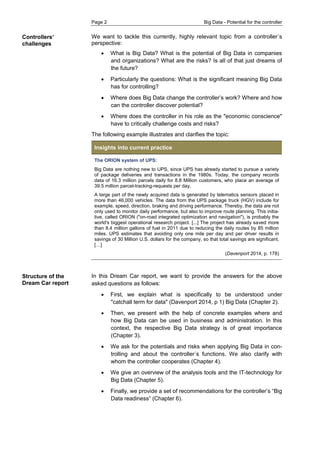 Page 2 Big Data - Potential for the controller 
Controllers‘ challenges 
Structure of the Dream Car report 
We want to tackle this currently, highly relevant topic from a controller´s perspective: 
 What is Big Data? What is the potential of Big Data in companies and organizations? What are the risks? Is all of that just dreams of the future? 
 Particularly the questions: What is the significant meaning Big Data has for controlling? 
 Where does Big Data change the controller’s work? Where and how can the controller discover potential? 
 Where does the controller in his role as the "economic conscience" have to critically challenge costs and risks? 
The following example illustrates and clarifies the topic: Insights into current practice 
The ORION system of UPS: 
Big Data are nothing new to UPS, since UPS has already started to pursue a variety of package deliveries and transactions in the 1980s. Today, the company records data of 16.3 million parcels daily for 8.8 Million customers, who place an average of 39.5 million parcel-tracking-requests per day. 
A large part of the newly acquired data is generated by telematics sensors placed in more than 46,000 vehicles. The data from the UPS package truck (HGV) include for example, speed, direction, braking and driving performance. Thereby, the data are not only used to monitor daily performance, but also to improve route planning. This initia- tive, called ORION ("on-road integrated optimization and navigation"), is probably the world's biggest operational research project. [...] The project has already saved more than 8.4 million gallons of fuel in 2011 due to reducing the daily routes by 85 million miles. UPS estimates that avoiding only one mile per day and per driver results in savings of 30 Million U.S. dollars for the company, so that total savings are significant. […] 
(Davenport 2014, p. 178) 
In this Dream Car report, we want to provide the answers for the above asked questions as follows: 
 First, we explain what is specifically to be understood under "catchall term for data" (Davenport 2014, p 1) Big Data (Chapter 2). 
 Then, we present with the help of concrete examples where and how Big Data can be used in business and administration. In this context, the respective Big Data strategy is of great importance (Chapter 3). 
 We ask for the potentials and risks when applying Big Data in con- trolling and about the controller´s functions. We also clarify with whom the controller cooperates (Chapter 4). 
 We give an overview of the analysis tools and the IT-technology for Big Data (Chapter 5). 
 Finally, we provide a set of recommendations for the controller’s “Big Data readiness” (Chapter 6).  