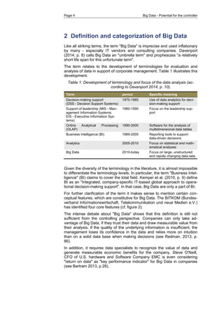 Page 4 Big Data - Potential for the controller 
2 Definition and categorization of Big Data 
Like all striking terms, the term "Big Data" is imprecise and used inflationary by many - especially IT vendors and consulting companies. Davenport (2014, p. 8) calls Big Data an "umbrella term" and prophesizes "a relatively short life span for this unfortunate term". 
The term relates to the development of terminologies for evaluation and analysis of data in support of corporate management. Table 1 illustrates this development. 
Table 1: Development of terminology and focus of the data analysis (ac- cording to Davenport 2014, p. 10). Term period Specific meaning Decision-making support (DSS - Decision Support Systems) 1970-1985 Use of data analytics for deci- sion-making support 
Support of leadership (MIS - Man- agement Information Systems; EIS - Executive Information Sys- tems) 
1980-1990 
Focus on the leadership sup- port Online Analytical Processing (OLAP) 1990-2000 Software for the analysis of multidimensional data tables 
Business Intelligence (BI) 
1989-2005 
Reporting tools to support data-driven decisions Analytics 2005-2010 Focus on statistical and math- ematical analyses 
Big Data 
2010-today 
Focus on large, unstructured and rapidly changing data sets 
Given the diversity of the terminology in the literature, it is almost impossible to differentiate the terminology levels. In particular, the term "Business Intel- ligence" (BI) claims to cover the total field. Kemper et al. (2010, p. 9) define BI as an "Integrated, company-specific IT-based global approach to opera- tional decision-making support". In that case, Big Data are only a part of BI. 
For further clarification of the term it makes sense to mention certain con- ceptual features, which are constitutive for Big Data. The BITKOM (Bundes- verband Informationswirtschaft, Telekommunikation und neue Medien e.V.) has identified four core features (cf. figure 2). 
The intense debate about "Big Data" shows that this definition is still not sufficient from the controlling perspective. Companies can only take ad- vantage of Big Data, if they trust their data and draw measurable value from their analysis. If the quality of the underlying information is insufficient, the management loses its confidence in the data and relies more on intuition than on a solid data base when making decisions (see Redman, 2013, p. 86). 
In addition, it requires data specialists to recognize the value of data and generate measurable economic benefits for the company. Steve O'Neill, CFO of U.S. hardware and Software Company EMC is even considering "return on data" as "key performance indicator" for Big Data in companies (see Bartram 2013, p 28).  