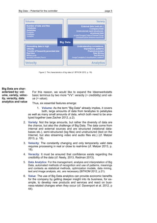 Big Data – Potential for the controller page 5 
Big Data are char- acterized by: vol- ume, variety, veloc- ity, veracity, data analytics and value 
For this reason, we would like to expand the Ideenwerkstatts basic terminus by two more "V's": veracity (= credibility) and val- ue (= value). 
Thus, six essential features emerge: 
1. Volume: As the term "Big Data" already implies, it covers 
both, large amounts of data from terabytes to petabytes 
as well as many small amounts of data, which both need to be ana- lyzed together (see Zacher 2012, p.2). 
2. Variety: Not the large amounts, but rather the diversity of data are the chance, but also the challenge of Big Data. The data come from internal and external sources and are structured (relational data- bases etc.), semi-structured (log files) and unstructured (text on the Internet, but also streaming video and audio files etc.) (cf. Matzer 2013, p. 18). 
3. Velocity: The constantly changing and only temporarily valid data requires processing in real or close to real-time (cf. Matzer 2013, p. 18). 
4. Veracity: It must be ensured that confidence exists regarding the credibility of the data (cf. Neely, 2013, Redman 2013). 
5. Data Analytics: For the management, analysis and interpretation of Big Data, automated methods of recognition and use of patterns, meanings and contexts as statistical methods, optimization models, data mining, text and image analysis, etc. are necessary (BITKOM 2012, p.21). 
6. Value: The use of Big Data analytics can provide economic benefits for the company by getting deeper insight into its business, for ex- ample, to develop new products and services and react on busi- ness-related changes when they occur (cf. Davenport et al. 2012, p 44). 
 
