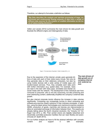 Page 6 Big Data - Potential for the controller 
The main drivers of data growth are of company-internal and -external na- ture 
Therefore, our attempt to formulate a definition as follows: "Big Data describes the analysis and real-time processing of large, un- structured and continuously flowing amounts of data from a variety of different data sources for the creation of credible information as the ba- sis of value-creating decisions." 
Velten and Janata (2012) summarize the main drivers for data growth and illustrate the different origins and heterogeneity of data. 
Due to the expansion of the internet, private users generate bil- lions of data with each of their clicks every minute. Not only do they generate data on their stationary computers, but also by using mobile devices with a wide variety of mobile apps and location-based services. Thus, they complete each data point with further information (e.g. spatial data). For example, news are read in the train with news apps, annotated and shared via social media with the network. The development of the individual user from consumer to prosumer, who is not only consuming, but also producing and even distributing content, additionally amplifies the company´s external data growth. 
But also internal corporate trends influence the increase in data volumes significantly. Companies are increasingly turning to cloud computing and software-as-a-service (SaaS) solutions in their business processes. In addi- tion, using the latest sensor technologies and machine-to-machine solutions (M2M), production of goods, machines and devices are interconnected to allow an automated exchange of information between them. The experts are already talking about the fourth industrial revolution, the "industry 4.0 "(cf. Kager man 2012, p. 68). Their central visions are digitally networked and decentrally controlled production facilities that can react flexibly and auton- omously (cf. Spath 2013). 
For our further analysis we have to fill this abstract definition with concrete content and support it with examples.  