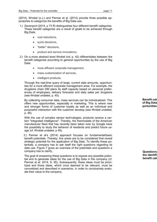 Big Data – Potential for the controller page 11 
(2014), Wrobel (o.J.) and Parmar et al. (2014) provide three possible ap- proaches to categorize the benefits of Big Data use. 
1.) Davenport (2014, p 73 ff) distinguishes four different benefit categories. These benefit categories are a result of goald to be achieved through Big Data: 
 cost reductions, 
 quick decisions, 
 “better" decisions, 
 product and service innovations. 
2.) On a more abstract level Wrobel (nd, p. 42) differentiates between the benefit categories according to general opportunities by the use of Big Data: 
 more efficient corporate management, 
 mass customization of services, 
 intelligent products. 
Through the real-time query of large, current data amounts, opportuni- ties for a more efficient corporate management arise. For example, the drugstore chain DM plans its staff capacity based on personal prefer- ences of employees, delivery forecasts and daily sales per drugstore (see Wrobel undated, p. 45). 
By collecting consumer data, mass services can be individualized. This offers new opportunities, especially in marketing. This is where new and stronger forms of customer loyalty as well as an individual and purposeful interaction with the customer develop (see Wrobel undated, p. 46). 
With the use of complex sensor technologies, products receive a cer- tain "integrated intelligence". Thereby, the thermostats of the American manufacturer Nest that has recently been taken over by Google have the possibility to study the behavior of residents and predict future us- age (cf. Wrobel undated, p 49). 
3.) Parmer et al’s (2014) approach focuses on fundamental/basic benefit potentials. Thereby, five areas are to be considered that reveal strategic potential for the application of Big Data. To identify these po- tentials, a company has to ask itself the right questions regarding its data use. Figure 7 gives an overview of the potentials and questions a company has to clarify. 
The goal of answering these questions is to expose any possible poten- tial and to generate ideas for the use of Big Data in the company (cf. Parmar et al. 2014, S. 95). Subsequently, these ideas must be priori- tized and those ideas, which once deemed to be relevant, must be concretized and described in scenarios, in order to conclusively evalu- ate their value to the company. 
Benefit categories of Big Data portunities 
Questionnaire the identification benefit categories  