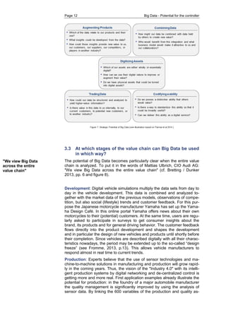 Page 12 Big Data - Potential for the controller 
"We view Big Data across the entire value chain" 
3.3 At which stages of the value chain can Big Data be used in which way? 
The potential of Big Data becomes particularly clear when the entire value chain is analyzed. To put it in the words of Mattias Ulbrich, CIO Audi AG: "We view Big Data across the entire value chain" (cf. Bretting / Dunker 2013, pp. 6 and figure 8). 
Development: Digital vehicle simulations multiply the data sets from day to day in the vehicle development. This data is combined and analyzed to- gether with the market data of the previous models, observations of compe- tition, but also social (lifestyle) trends and customer feedback. For this pur- pose the Japanese motorcycle manufacturer Yamaha has set up the Yama- ha Design Café. In this online portal Yamaha offers news about their own motorcycles to their (potential) customers. At the same time, users are regu- larly asked to participate in surveys to get consumer insights about the brand, its products and for general driving behavior. The customer feedback flows directly into the product development and shapes the development and in particular the design of new vehicles and products until shortly before their completion. Since vehicles are described digitally with all their charac- teristics nowadays, the period may be extended up to the so-called “design freeze” (see Fromme, 2013, p.13). This allows vehicle manufacturers to respond almost in real time to current trends. 
Production: Experts believe that the use of sensor technologies and ma- chine-to-machine solutions in manufacturing and production will grow rapid- ly in the coming years. Thus, the vision of the "Industry 4.0" with its intelli- gent production systems by digital networking and de-centralized control is getting more and more real. First application examples already illustrate the potential for production: in the foundry of a major automobile manufacturer the quality management is significantly improved by using the analysis of sensor data. By linking the 600 variables of the production and quality as-  