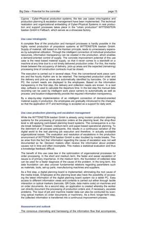 Big Data – Potential for the controller page 15 
Cypros - Cyber-Physical production systems, the two use cases intra-logistics and production planning & escalation management have been implemented. The technical realization and organizational embedding of Cyber-Physical Systems in real produc- tion and support processes takes place in the "urban production" WITTENSTEIN bastian GmbH in Fellbach, which serves as a showcase factory. 
Use case intralogistic 
A complete flow of the production and transport processes is hardly possible in the highly varied production of propulsion systems at WITTENSTEIN bastian GmbH. Supply of material, still based on the Kanban principle, leads to unnecessary expens- es by suboptimal utilization. Through the intelligent connection of individual production resources, information transparency can be created in the production, which enables a demand-oriented control of supply. The concrete improvement potential of this use case is the need based material supply, so that it never comes to a standstill on a machine at any time due to a not timely delivered production order. For this, the media break between the occupancy of delivery, pick-up areas and the expected (remaining) processing time of construction contracts must be closed. 
The execution is carried out in several steps. First, the conventional work piece carri- ers and the hourly rhythm are to be retained. The transported production order and the delivery and pick-up areas are automatically identified by barcodes. On a tablet PC, the current needs are displayed to the employees. Based on the information transparency in the first step, the delivery and collection needs are known. In a next step, software is used to calculate the departure time. In the last step the manual data recording can be used by intelligent work piece carriers to automatically as well as process- and location-independently provide the required information transparency. 
By a step-by-step implementation of an intelligent connection of demand-oriented material supply in production, the employees are gradually introduced to the changes, so that the application of IT and technology is accepted as a support for daily work. 
Use case production planning and escalation management 
While the WITTENSTEIN bastian Gmbh is already using modern production planning systems for the processing of production orders at the planning level, the shop-floor level is still applying card-based planning board systems. The consequence is a me- dia break between IT-based, medium-term and paper-based operational planning. To the detriment of all process participants, this results in a continuous variation of the digital world to the real planning job execution and therefore, in actually avoidable organizational losses. The evaluation and resolution of escalations in the production environment of WITTENSTEIN bastian GmbH is also troubled by media breaks. The- se arise from the fact that information regarding the cause of escalation was not well documented so far. Decision makers often receive the information about problem causes not in time and often incomplete. This makes a statistical evaluation and thus a knowledge feedback difficult. 
The benefit of this use case lies in the optimization of organizational processes for order processing. In the short and medium term, the faster and easier escalation of issues is of primary importance. In the medium term, the foundation of collected data can be used for a faster diagnosis of the cause of the problem. In the long term, this data foundation can also uncover fundamental relations regarding parameters such as materials, tools, set-up parts, manufacturing machines and suppliers. 
As a first step, a digital planning board is implemented, eliminating the root cause of the media break. Employees at the planning level also have the possibility of access- ing the latest information of the digital planning board system via a tablet PC. Easy access to different information views and contents is carried out either through tactile interaction or optical markers (barcode, QR Code, data matrix code) on machines and on order documents. As a second step, an application is created whereby the worker can directly document the processing of production orders and, if necessary, escalate problems. The input of job and machine master data can also be conducted by scan- ning optical markers on order documents or machinery. As a third, longer-term step, the collected information is transferred into a continuous improvement process. 
Assessment and outlook 
The conscious channeling and harnessing of the information flow that accompanies  