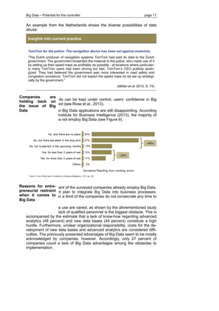 Big Data – Potential for the controller page 17 
An example from the Netherlands shows the diverse possibilities of data abuse: Insights into current practice 
TomTom for the police: The navigation device has been set against motorists. 
"The Dutch producer of navigation systems TomTom had sold its data to the Dutch government. The government forwarded the material to the police, who made use of it by setting up their speed traps as profitably as possible - at locations where particular- ly many TomTom users had been driving too fast. TomTom’s CEO publicly apolo- gized. They had believed the government was more interested in road safety and congestion avoidance. TomTom did not expect the speed traps do be set up strategi- cally by the government.” 
(Müller et al. 2013, S. 74) 
Only if such hazards can be kept under control, users’ confidence in Big Data can be obtained (see Rose et al., 2013). 
Empirical studies on Big Data applications are still disappointing. According to a study by the Institute for Business Intelligence (2013), the majority of companies still does not employ Big Data (see Figure 9). 
Only about 24 percent of the surveyed companies already employ Big Data. Another 40 percent plan to integrate Big Data into business processes. However, more than a third of the companies do not consecrate any time to the issue at all. 
Barriers to Big Data use are varied, as shown by the aforementioned study (see Figure 10). A lack of qualified personnel is the biggest obstacle. This is accompanied by the estimate that a lack of know-how regarding advanced analytics (48 percent) and new data bases (44 percent) constitute a high hurdle. Furthermore, unclear organizational responsibility, costs for the de- velopment of new data bases and advanced analytics are considered diffi- culties. The previously presented advantages of Big Data seem to be mostly acknowledged by companies, however. Accordingly, only 27 percent of companies count a lack of Big Data advantages among the obstacles to implementation. 
Companies are holding back on the issue of Big Data 
Reasons for entre- preneurial restraint when it comes to Big Data  