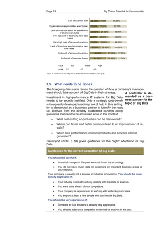 Page 18 Big Data - Potential for the controller 
3.5 What needs to be done? 
The foregoing discussion raises the question of how a company's manage- ment should take account of Big Data in their strategy. 
Investment in high-performance IT systems for Big Data implementation needs to be soundly justified. Only a strategic cost-benefit analysis and a subsequently developed roadmap are of help in this setting. Here, a control- ler is demanded as a business partner to identify the realizable added val- ue. Derived from the already established benefits categories, three key questions that need to be answered arise in this context: 
 What cost-cutting opportunities can be discovered? 
 Where can faster and better decisions lead to an improvement of re- sults? 
 Which new performance-oriented products and services can be generated? 
Davenport (2014, p 80) gives guidelines for the "right" adaptation of Big Data: Guidelines for the correct adaptation of Big Data: 
You should be careful if: 
 Industrial changes in the past were not driven by technology. 
 You do not have much data on customers or important business areas at your disposal. 
Your company is usually not a pioneer in industrial innovations. You should be mod- erately aggressive if: 
 Your industry is already actively dealing with Big Data or analysis. 
 You want to be ahead of your competitors. 
 Your company is experienced in working with technology and data. 
 You employ at least a few people who can handle Big Data. 
You should be very aggressive if: 
 Someone in your industry is already very aggressive. 
 You already acted as a competitor in the field of analysis in the past. 
A controller is de- manded as a busi- ness partner for the topic of Big Data  