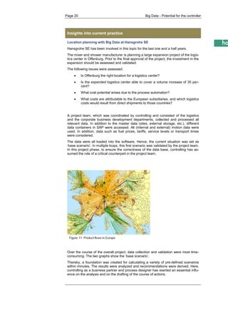 Page 20 Big Data - Potential for the controller 
Insights into current practice 
Location planning with Big Data at Hansgrohe SE 
Hansgrohe SE has been involved in this topic for the last one and a half years. 
The mixer and shower manufacturer is planning a large expansion project of the logis- tics center in Offenburg. Prior to the final approval of the project, the investment in the expansion should be assessed and validated. 
The following issues were assessed: 
 Is Offenburg the right location for a logistics center? 
 Is the expanded logistics center able to cover a volume increase of 35 per- cent? 
 What cost potential arises due to the process automation? 
 What costs are attributable to the European subsidiaries, and which logistics costs would result from direct shipments to those countries? 
A project team, which was coordinated by controlling and consisted of the logistics and the corporate business development departments, collected and processed all relevant data. In addition to the master data (sites, external storage, etc.), different data containers in SAP were accessed. All (internal and external) motion data were used. In addition, data such as fuel prices, tariffs, service levels or transport times were considered. 
The data were all loaded into the software. Hence, the current situation was set as ‘base scenario’. In multiple loops, this first scenario was validated by the project team. In this project phase, to ensure the correctness of the data base, controlling has as- sumed the role of a critical counterpart in the project team. 
Over the course of the overall project, data collection and validation were most time- consuming. The two graphs show the ‘base scenario’. 
Thereby, a foundation was created for calculating a variety of pre-defined scenarios within minutes. The results were analyzed and recommendations were derived. Here, controlling as a business partner and process designer has exerted an essential influ- ence on the analysis and on the drafting of the course of actions. 
 