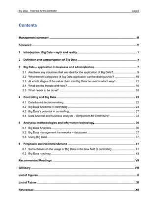 Big Data - Potential for the controller page I 
Contents 
Management summary .................................................................................................................. III 
Foreword .......................................................................................................................................... V 
1 Introduction: Big Data – myth and reality .............................................................................. 1 
2 Definition and categorization of Big Data .............................................................................. 4 
3 Big Data – application in business and administration ........................................................ 7 
3.1 Are there any industries that are ideal for the application of Big Data? ............................... 9 
3.2 Whichbenefit categories of Big Data application can be distinguished? ........................... 10 
3.3 At which stages of the value chain can Big Data be used in which way? ......................... 12 
3.4 What are the threats and risks? ......................................................................................... 16 
3.5 What needs to be done? .................................................................................................... 18 
4 Controlling and Big Data ........................................................................................................ 22 
4.1 Data-based decision-making .............................................................................................. 22 
4.2 Big Data functions in controlling ......................................................................................... 23 
4.3 Big Data’s potential in controlling ....................................................................................... 27 
4.4 Data scientist and business analysts – competitors for controllers? ................................. 34 
5 Analytical methodologies and information technology...................................................... 36 
5.1 Big Data Analytics ............................................................................................................... 36 
5.2 Big Data management frameworks – databases ............................................................... 37 
5.3 Using Big Data .................................................................................................................... 37 
6 Proposals and recommendations ......................................................................................... 41 
6.1 Some theses on the usage of Big Data in the task field of controlling ............................... 41 
6.2 Big Data roadmap ............................................................................................................... 43 
Recommended Readings ............................................................................................................. VII 
Glossary ........................................................................................................................................ VIII 
List of Figures .................................................................................................................................. X 
List of Tables .................................................................................................................................. XI 
References ..................................................................................................................................... XII  