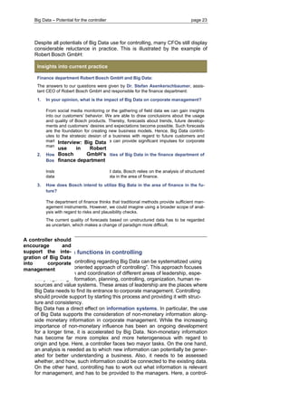 Big Data – Potential for the controller page 23 
Despite all potentials of Big Data use for controlling, many CFOs still display considerable reluctance in practice. This is illustrated by the example of Robert Bosch GmbH: Insights into current practice 
Finance department Robert Bosch GmbH and Big Data: 
The answers to our questions were given by Dr. Stefan Asenkerschbaumer, assis- tant CEO of Robert Bosch GmbH and responsible for the finance department: 
1. In your opinion, what is the impact of Big Data on corporate management? 
From social media monitoring or the gathering of field data we can gain insights into our customers’ behavior. We are able to draw conclusions about the usage and quality of Bosch products. Thereby, forecasts about trends, future develop- ments and customers’ desires and expectations become possible. Such forecasts are the foundation for creating new business models. Hence, Big Data contrib- utes to the strategic design of a business with regard to future customers and markets. In that sense, Big Data can provide significant impulses for corporate management. 
2. How do you use the opportunities of Big Data in the finance department of Bosch today? 
Instead of analyzing unstructured data, Bosch relies on the analysis of structured data. There is no usage of Big Data in the area of finance. 
3. How does Bosch intend to utilize Big Bata in the area of finance in the fu- ture? 
The department of finance thinks that traditional methods provide sufficient man- agement instruments. However, we could imagine using a broader scope of anal- ysis with regard to risks and plausibility checks. 
The current quality of forecasts based on unstructured data has to be regarded as uncertain, which makes a change of paradigm more difficult. 
4.2 Big Data functions in controlling 
The functions of controlling regarding Big Data can be systematized using the “coordination oriented approach of controlling”. This approach focuses on the constitution and coordination of different areas of leadership, espe- cially regarding information, planning, controlling, organization, human re- sources and value systems. These areas of leadership are the places where Big Data needs to find its entrance to corporate management. Controlling should provide support by starting this process and providing it with struc- ture and consistency. 
Big Data has a direct effect on information systems. In particular, the use of Big Data supports the consideration of non-monetary information along- side monetary information in corporate management. While the increasing importance of non-monetary influence has been an ongoing development for a longer time, it is accelerated by Big Data. Non-monetary information has become far more complex and more heterogeneous with regard to origin and type. Here, a controller faces two mayor tasks. On the one hand, an analysis is needed as to which new information can potentially be gener- ated for better understanding a business. Also, it needs to be assessed whether, and how, such information could be connected to the existing data. On the other hand, controlling has to work out what information is relevant for management, and has to be provided to the managers. Here, a control- 
A controller should encourage and support the inte- gration of Big Data into corporate management 
Interview: Big Data use in Robert Bosch GmbH’s finance department  
