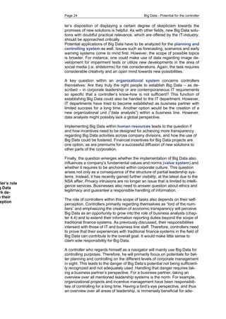 Page 24 Big Data - Potential for the controller 
ler’s disposition of displaying a certain degree of skepticism towards the promises of new solutions is helpful. As with other fields, new Big Data solu- tions with doubtful practical relevance, which are offered by the IT-industry, should be approached critically. 
Potential applications of Big Data have to be analyzed for the planning and controlling system as well. Issues such as forecasting, scenarios and early warning systems come to mind first. However, the scope of possible topics is broader. For instance, one could make use of data regarding image de- velopment for impairment tests or utilize new developments in the area of social media (i.e. shitstorms) for risk considerations. Again, the task requires considerable creativity and an open mind towards new possibilities. 
A key question within an organizational system concerns controllers themselves: Are they truly the right people to establish Big Data – as de- scribed – in corporate leadership or are contemporaneous IT requirements so specific that a controller’s know-how is not sufficient? This function of establishing Big Data could also be handed to the IT department. However, IT departments have tried to become established as business partner with limited success for a long time. Another option would be the creation of a new organizational unit (“data analysts”) within a business line. However, data analysts might possibly lack a global perspective. 
Implementing Big Data within human resources leads to the question if and how incentives need to be designed for achieving more transparency regarding Big Data activities across company divisions, and how the use of Big Data could be fostered. Financial incentives for Big Data projects are one option, as are premiums for a successful diffusion of new solutions to other parts of the corporation. 
Finally, the question emerges whether the implementation of Big Data also influences a company’s fundamental values and norms (value system) and whether it requires to be anchored within corporate culture. This question arises not only as a consequence of the structure of partial leadership sys- tems. Instead, it has recently gained further visibility, at the latest due to the NSA affair. Privacy intrusions are no longer an issue that is limited to intelli- gence services. Businesses also need to answer question about ethics and legitimacy and guarantee a responsible handling of information. 
The role of controllers within this scope of tasks also depends on their self- perception. Controllers primarily regarding themselves as “lord of the num- bers” and emphasizing the creation of economic transparency will perceive Big Data as an opportunity to grow into the role of business analysts (chap- ter 4.4) and to extend their information reporting duties beyond the scope of traditional finance systems. As previously discussed, their responsibilities intersect with those of IT and business line staff. Therefore, controllers need to prove that their experiences with traditional finance systems in the field of Big Data can contribute to the overall goal. It would make little sense to claim sole responsibility for Big Data. 
A controller who regards himself as a navigator will mainly use Big Data for controlling purposes. Therefore, he will primarily focus on potentials for bet- ter planning and controlling on the different levels of corporate management in sight. This leads to the danger of Big Data’s potential not being sufficient- ly recognized and not adequately used. Handling that danger requires tak- ing a business partner’s perspective. For a business partner, taking an overview over all mentioned leadership systems is the norm. For example, organizational projects and incentive management have been responsibili- ties of controlling for a long time. Having a bird’s eye perspective, and thus an overview over all areas of leadership, is immensely beneficial for ade- 
controller’s role Big Data framework de- on their perception  