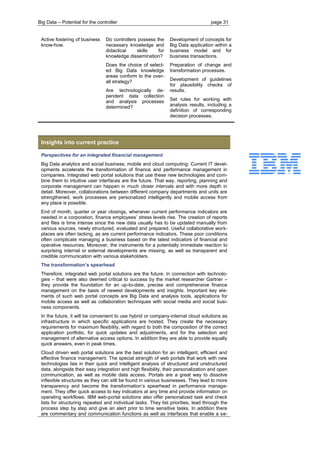 Big Data – Potential for the controller page 31 
Active fostering of business know-how. Do controllers possess the necessary knowledge and didactical skills for knowledge dissemination? Does the choice of select- ed Big Data knowledge areas conform to the over- all strategy? Are technologically de- pendent data collection and analysis processes determined? Development of concepts for Big Data application within a business model and for business transactions. Preparation of change and transformation processes. Development of guidelines for plausibility checks of results. Set rules for working with analysis results, including a definition of corresponding decision processes. 
Insights into current practice 
Perspectives for an integrated financial management 
Big Data analytics and social business, mobile and cloud computing: Current IT devel- opments accelerate the transformation of finance and performance management in companies. Integrated web portal solutions that use these new technologies and com- bine them to intuitive user interfaces are the future. That way, reporting, planning and corporate management can happen in much closer intervals and with more depth in detail. Moreover, collaborations between different company departments and units are strengthened, work processes are personalized intelligently and mobile access from any place is possible. 
End of month, quarter or year closings, whenever current performance indicators are needed in a corporation, finance employees’ stress levels rise. The creation of reports and files is time intense since the new data usually has to be updated manually from various sources, newly structured, evaluated and prepared. Useful collaborative work- places are often lacking, as are current performance indicators. These poor conditions often complicate managing a business based on the latest indicators of financial and operative resources. Moreover, the instruments for a potentially immediate reaction to surprising internal or external developments are missing, as well as transparent and credible communication with various stakeholders. 
The transformation’s spearhead 
Therefore, integrated web portal solutions are the future. In connection with technolo- gies – that were also deemed critical to success by the market researcher Gartner – they provide the foundation for an up-to-date, precise and comprehensive finance management on the basis of newest developments and insights. Important key ele- ments of such web portal concepts are Big Data and analysis tools, applications for mobile access as well as collaboration techniques with social media and social busi- ness components. 
In the future, it will be convenient to use hybrid or company-internal cloud solutions as infrastructure in which specific applications are hosted. They create the necessary requirements for maximum flexibility, with regard to both the composition of the correct application portfolio, for quick updates and adjustments, and for the selection and management of alternative access options. In addition they are able to provide equally quick answers, even in peak times. 
Cloud driven web portal solutions are the best solution for an intelligent, efficient and effective finance management. The special strength of web portals that work with new technologies lies in their quick and intelligent analysis of structured and unstructured data, alongside their easy integration and high flexibility, their personalization and open communication, as well as mobile data access. Portals are a great way to dissolve inflexible structures as they can still be found in various businesses. They lead to more transparency and become the transformation’s spearhead in performance manage- ment. They offer quick access to key indicators at any time and provide information on operating workflows. IBM web-portal solutions also offer personalized task and check lists for structuring repeated and individual tasks. They list priorities, lead through the process step by step and give an alert prior to time sensitive tasks. In addition there are commentary and communication functions as well as interfaces that enable a se-  