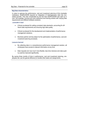 Big Data – Potential for the controller page 33 
Big Data characteristics 
In order to optimize the performance, cost and investment planning of the charitable institutions, AGAPLESION required an integration of heterogeneous data into con- sistent formats. This was complicated by the fact that AGAPLESION was split up in over 100 hospitals, housing and care institutions and training centers with varying data requirements and different software solutions. 
controller’s lead 
 Critical counterpart for setting consistent data standards, accounting for dif- ferent data requirements and ensuring high data quality. 
 Critical counterpart for the development and implementation of performance management solutions. 
 Business partner and key player for the optimization of performance, cost and investment planning processes. 
Lessons learned 
 By collecting data in a comprehensive performance management solution, all employees have access to relevant information at any time. 
 Data requests are now much more flexible, less time intensive and data quali- ty could be improved significantly. 
By saving three months of time in performance, cost and investment planning, em- ployees can use the gained efficiency to handle other tasks and assignments.  