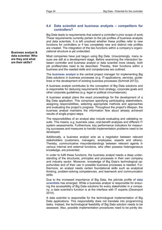 Page 34 Big Data - Potential for the controller 
4.4 Data scientist and business analysts – competitors for controllers? 
Big Data leads to requirements that extend a controller’s prior scope of work. These requirements currently pertain to the job profiles of business analysts and data scientists. It is left unsolved whether these profiles refer to new functions for controllers or if two completely new and distinct role profiles are created. The integration of the two functions within a company’s organi- zational structure is yet undecided. 
Most companies have just begun using Big Data. Unsurprisingly, many is- sues are still at a development stage. Before examining the interaction be- tween controller and business analyst or data scientist more closely, both job profiles/roles need to be described. Thereby, their functions within a business and the needed skills and competencies are outlined. 
The business analyst is the central project manager for implementing Big Data solutions in business processes (e.g. IT-applications, services, guide- lines or the development of existing business processes (Schmidt 2013)). 
A business analyst contributes to the conception of Big Data solutions and is responsible for deducing requirements from strategy, corporate goals and other corporate guidelines (e.g. legal or political circumstances). 
A business analyst plans the exact proceedings for the development of a Big Data application. This comprises specifying participating stakeholders, assigning responsibilities, selecting appropriate methods and approaches and evaluating the project’s progress. Throughout the project’s lifespan, the business analyst maintains the information flow about already achieved results of single project steps. 
The responsibilities of an analyst also include evaluating and validating re- sults. This means, e.g. business case, cost-benefit analyses and different IT system assessments. Furthermore, key performance indicators for measur- ing successes and measures to handle implementation problems need to be developed. 
Additionally, a business analyst acts as a negotiator between relevant stakeholders (customers, managers, employees, experts and others). Thereby, communicative misunderstandings between relevant agents in various internal and external functions, who often possess heterogeneous knowledge, are prevented. 
In order to fulfil these functions, the business analyst needs a deep under- standing of the structures, principles and processes in their own company and industry sector. Moreover, knowledge of Big Data’s technological op- portunities and of their use in possible business processes is needed. Fur- thermore, an analyst needs certain foundational skills such as analytical thinking, problem-solving competencies, and teamwork and communication skills. 
Due to the increased importance of Big Data, the job/role profile of data scientists has emerged. While a business analyst is responsible for ensur- ing the accessibility of Big Data solutions for every stakeholder in a compa- ny, a data scientist’s function is at the interface with IT experts (Davenport 2014). 
A data scientist is responsible for the technological implementation of Big Data applications. This responsibility does not translate into programming tasks. Instead, the technological feasibility of Big Data solution needs to be assessed. Also, possible implementation procedures need to be jointly dis- 
Business analyst & data scientist: Who are they and what are their skills? 
 