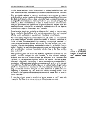 Big Data – Potential for the controller page 35 
cussed with IT experts. A data scientist should develop ideas how data and their analysis can help solve existing business problems within the company. 
This requires knowledge of common scripting and programming languages and of existing saving, scaling and implementation possibilities of common Big Data technologies. Also, a data scientist should possess knowledge on a range of mathematical and statistical methods used for data analysis. For instance, a data scientist should be able to make decisions on which data analytics processes are appropriate for gaining relevant insights from the existing dataset. The specific technological implementation of the applica- tion needs to be jointly undertaken with IT-experts. 
Once tangible results are available, a data scientist’s task is to communicate these results to stakeholders, who sometimes possess less technological affinity, and, if applicable, in appropriately visualizing sense/results. 
As evidenced by the previous role descriptions, job profile and requirements of business analysts and data scientists overlap. In addition, both roles in- clude functions that were previously fulfilled by a company’s controller. As management’s business partner, a controller naturally acts as a negotiator between different stakeholders, specifically focusing on profitability. A con- troller’s function is analyzing business processes and interpreting results. Why shouldn’t they continue these tasks with the help of Big Data and the data analytics? 
The upcoming years will reveal the -de facto- significance of these two role profiles, business analyst and data scientist, in real business settings. Whether and which of those functions are exercised by a controller also depends on the respective company and on the specific controller’s skills. Ultimately, also today, controllers in some companies are responsible for specialized fields such as production or development, while in other compa- nies, all these functions are fulfilled by one overall controller. In particular, small and medium sized businesses will not possess the capability to em- ploy specialized business analysts and data scientists, in particular when beginning to implement Big Data. In such a setting, investing in one’s skills to develop the appropriate competencies to handle these tasks is vital for future controllers. 
A controller should strive to remain the “single source of truth”, also with respect to Big Data driven advancements of business processes. 
The controller needs to tackle the subject of Big Data and deepen their skills  