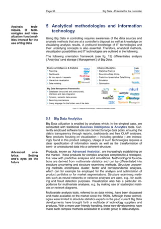 Page 36 Big Data - Potential for the controller 
5 Analytical methodologies and information technology 
Using Big Data in controlling requires awareness of the data sources and analysis methods that are at a controller’s disposal as well as knowledge on visualizing analysis results. A profound knowledge of IT technologies and their underlying concepts is also essential. Therefore, analytical methods, visualization possibilities and IT technologies are outlined in the following. 
The following orientation framework (see fig. 15) differentiates analysis (‘Analytics’) and storage (‘Management’) of Big Data. 
5.1 Big Data Analytics 
Big Data utilization is enabled by analyses which, in the simplest case, are conducted with traditional Business Intelligence & Analytics tools. Cur- rently employed software tools can connect to large data pools, ensuring the data’s transparency through reports, dashboards and free OLAP analyses. New products focusing on visualization – including geodata – are increas- ingly found in this product category. Usage of such technologies requires a clear specification of information needs as well as the transformation of semi- or unstructured data into a coherent structure. 
Products, known as ‘Advanced Analytics’, are increasingly establishing on the market. These products for complex analyses complement a retrospec- tive view with predictive analyses and simulations. Methodological founda- tions are derived from multivariate statistics and can be differentiated into structure uncovering and structure examining methods. Structure uncover- ing methods encompass cluster, factor and correspondence analyses, which can for example be employed for the analysis and optimization of product portfolios or for market segmentations. Structure examining meth- ods such as neural networks or variance analyses are used, e.g., for audit- ing and fraud detection purposes. Visualization also has a particular im- portance for multivariate analyses, e.g. by making use of scatterplot matri- ces or network diagrams. 
Multivariate analysis tools, referred to as data mining, have been discussed and made available on the market since the 1990s. Although these technol- ogies were limited to absolute statistics experts in the past, current Big Data developments have brought forth a multitude of technology suppliers and products. With a more user-friendly handling, these new developments have made such complex methods accessible to a wider group of data analysts. 
Analysis tech- niques, IT tech- nologies and visu- alization functional- ities interact for the use of Big Data 
Advanced ana- lytics: Setting one’s eyes on the future  