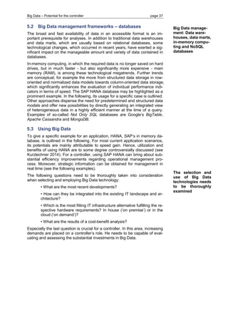 Big Data – Potential for the controller page 37 
5.2 Big Data management frameworks – databases 
The broad and fast availability of data in an accessible format is an im- portant prerequisite for analyses. In addition to traditional data warehouses and data marts, which are usually based on relational databases, some technological changes, which occurred in recent years, have exerted a sig- nificant impact on the manageable amount and variety of data contained in databases. 
In-memory computing, in which the required data is no longer saved on hard drives, but in much faster - but also significantly more expensive - main memory (RAM), is among these technological megatrends. Further trends are conceptual, for example the move from structured data storage in row- oriented and normalized data models towards column-oriented data storage, which significantly enhances the evaluation of individual performance indi- cators in terms of speed. The SAP HANA database may be highlighted as a prominent example. In the following, its usage for a specific case is outlined. Other approaches dispense the need for predetermined and structured data models and offer new possibilities by directly generating an integrated view of heterogeneous data in a highly efficient manner at the time of a query. Examples of so-called Not Only SQL databases are Google’s BigTable, Apache Cassandra and MongoDB. 
5.3 Using Big Data 
To give a specific example for an application, HANA, SAP’s in memory da- tabase, is outlined in the following. For most current application scenarios, its potentials are mainly attributable to speed gain. Hence, utilization and benefits of using HANA are to some degree controversially discussed (see Kurzlechner 2014). For a controller, using SAP HANA can bring about sub- stantial efficiency improvements regarding operational management pro- cess. Moreover, strategic information can be obtained for management in real time (see the following examples). 
The following questions need to be thoroughly taken into consideration when selecting and employing Big Data technology: 
• What are the most recent developments? 
• How can they be integrated into the existing IT landscape and ar- chitecture? 
• Which is the most fitting IT infrastructure alternative fulfilling the re- spective hardware requirements? In house (‘on premise’) or in the cloud (‘on demand’)? 
• What are the results of a cost-benefit analysis? 
Especially the last question is crucial for a controller. In this area, increasing demands are placed on a controller’s role. He needs to be capable of eval- uating and assessing the substantial investments in Big Data. 
Big Data manage- ment: Data ware- houses, data marts, in-memory compu- ting and NoSQL databases 
The selection and use of Big Data technologies needs to be thoroughly examined  