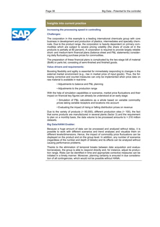 Page 38 Big Data - Potential for the controller 
Insights into current practice 
Increasing the processing speed in controlling 
Challenges: 
The corporation in this example is a leading international chemicals group with core business in development and production of plastics, intermediates and specialty chem- icals. Due to the product range, the corporation is heavily dependent on primary com- modities which are subject to severe pricing volatility (the share of crude oil in the products is partially at 80 percent). A corporation is required to provide largely reliable short- and medium-term financial plans (balance sheet and P&L statements) consider- ing daily fluctuating purchase prices for commodities. 
The preparation of these financial plans is complicated by the two-stage bill of material (BoM) or parts list, consisting of semi-finished and finished goods. 
Value drivers and requirements: 
Boosting flexibility and agility is essential for immediately responding to changes in the external market environment (e.g., rise in market price of input goods). Thus, the fol- lowing corrective and counter-measures can only be implemented when price data on raw material is available in real-time: 
• Adjustments to balance and P&L planning 
• Adjustments to the production range 
With the help of simulation capabilities or scenarios, market price fluctuations and their impact on financial key figures can already be understood at an early stage: 
• Simulation of P&L calculations as a whole based on variable commodity prices taking variable receptors and locations into account 
• Evaluating the impact of rising or falling distribution prices on revenue 
Due to the variety of products (> 60,000), different production sites (> 100), the fact that some products are manufactured in several plants (factor 3) and the requirement to plan on a monthly basis, the data volume to be processed amounts to > 216 million datasets. 
Big Data/HANA Enabler: 
Because a huge amount of data can be processed and analyzed without delay, it is possible to work with different scenarios and trend analyses and visualize them on different levels/dimensions. Hence, the impact of commodity price fluctuations can be displayed on the product and on the group level. In addition, any number of scenarios (regardless of the number and depth of details) and its effects can be analyzed without causing performance problems. 
Thanks to the elimination of temporal breaks between data acquisition and evalua- tion/analysis, the group is able to respond directly and, for instance, adjust its produc- tion range. Risks can be identified in time and appropriate corrective measures can be initiated in a timely manner. Moreover, planning certainty is ensured in due considera- tion of all contingencies, which would not be possible without HANA.  