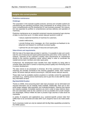 Big Data – Potential for the controller page 39 
Insights into current practice 
Predictive maintenance 
Challenge: 
The corporation in this example supplies products, services and complete systems for manufacturing and operating processes using compressed air as energy source. For future competitiveness and the development of new business purposes, the corpora- tion has expanded its portfolio to comprehensive services (delivery and operation of machines). 
Predictive maintenance as an essential component requires processing huge volumes of data in a short time (up to 1.6 million sensor data per second) in order to: 
• reduce unplanned downtime of machines for customers, 
• predict malfunctions, 
• provide findings (error messages, etc.) from operations as feedback to de- velopment and research to contribute to product quality, 
• optimize the use and supply of resources and spare parts. 
Value drivers and requirements: 
With the help of the latest data provided in real-time, it is possible to plan and coordi- nate the use of resources and spare parts/components just-in-time. In this manner, for instance, machines at the customer’s location send requirements for maintenance directly to the machine operations center without delay in order to coordinate the needed service team members and order spare parts. 
Furthermore, the development team benefits from data transfers by being able to consider these data when it comes to improving product quality and minimizing errors in product development. 
The data volume to be processed is immense: All of the customer’s about 10,000 machines are centrally connected to the machine operations center. Each machine sends 160 sensor data per second (summing to 1,600,000 sensor data per second). 
These data must be available anytime anywhere to centrally control the appropriate processes (e.g., ordering service technicians) and to give the on-site staff the neces- sary information at hand. 
Big Data/HANA Enabler: 
Thanks to HANA, time-consuming batch data load processes can be eliminated and required information can be instantly made available. Additionally, there are no tem- poral breaks between data acquisition and evaluation/analysis, meaning that reports are instantly available. Immediate reactions are viral in order to keep machine down- time and associated costs for the customer as low as possible and to build competi- tive advantages. Without HANA the task to process huge volumes of data would be impossible. 
A variety of programs and applications (e.g. customer-specific product data from CRM) have to be connected and data within such programs have to be made availa- ble. 
Such a business model can only be realized with the Big Data capabilities provided by the HANA solution. 
 