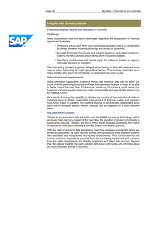 Page 40 Big Data - Potential for the controller 
Insights into current practice 
Preparing detailed reports and forecasts in real time 
Challenge: 
Many corporations face the same challenges regarding the preparation of financial reports and forecasts: 
• Portraying actual cash flows and conducting liquidation plans is complicated by delays between incoming bookings and receipt of payments, 
• Accurate forecasts of revenues and margins based on up-to-date numbers in order to identify business areas falling short of business targets, 
• Identifying growth-rates and results early, for instance, subject to regions, corporate divisions or suppliers. 
The forecasting process is greatly delayed when having to deal with seasonal busi- ness or when depending on major geopolitical factors. This process could take up to many months and, due to its complexity, is conducted only once a year. 
Value drivers and requirements 
Using simulation capabilities, seasonal trends and historical data can be taken ac- count of when predicting incoming bookings and payments receipts in order to be able to better control the cash flow. Furthermore, trends on, for instance, profit center (i.e. business unit) and supplier level are made recognizable and appropriate actions can be initiated in time. 
As a result of having the capability to display any number of scenarios/trends with an individual level of details, substantial improvement of forecast quality and precision have been made. In addition, the building process is considerably accelerated since there are no temporal breaks. Hence, forecast can be prepared on a more frequent basis. 
Big Data/HANA Enabler: 
Thanks to an automated data extraction and the HANA in-memory technology, which accesses main-memory instead of the hard disk, the duration of preparing forecasts is significantly reduced. Thereby, the two to three month forecast processing time frame is reduced to three days, allowing a monthly (rather than yearly) conduct. 
With the help of real-time data processing, cash-flow analyses and liquidity plans are portrayed accurately. All cash relevant events and transactions from adjacent systems are considered and incorporated into liquidity assessments. Thus, future cash-out and cash-in positions, requests for proposal from the purchasing department and contracts from the sales department, are directly registered and taken into account. Beyond that, this allows insights into each position (drill-down) and keeps one informed about the most important events in real-time.  