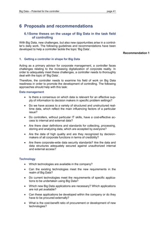 Big Data – Potential for the controller page 41 
6 Proposals and recommendations 
6.1 Some theses on the usage of Big Data in the task field of controlling 
With Big Data, new challenges, but also new opportunities arise in a control- ler’s daily work. The following guidelines and recommendations have been developed to help a controller tackle the topic ‘Big Data’. 
1. Getting a controller in shape for Big Data 
Acting as a primary advisor for corporate management, a controller faces challenges relating to the increasing digitalization of corporate reality. In order to adequately meet these challenges, a controller needs to thoroughly deal with the topic of ‘Big Data’. 
Therefore, the controller needs to examine his field of work on Big Data readiness in order to promote the development of controlling. The following approaches should help with this task: 
Data management 
 Is there a consensus on which data is relevant for an effective sup- ply of information to decision makers in specific problem settings? 
 Do we have access to a variety of structured and unstructured real- time data, which reflect the main influencing factors of a particular issue? 
 Do controllers, without particular IT skills, have a cost-effective ac- cess to internal and external data? 
 Are there clear definitions and standards for collecting, processing, storing and analyzing data, which are accepted by everyone? 
 Are the data of high quality and are they recognized by decision- makers of all corporate functions in terms of credibility? 
 Are there corporate-wide data security standards? Are the data and data structures adequately secured against unauthorized internal and external access? 
Technology 
 Which technologies are available in the company? 
 Can the existing technologies meet the new requirements in the realm of Big Data? 
 Do current technologies meet the requirements of specific applica- tions to be undertaken using Big Data? 
 Which new Big Data applications are necessary? Which applications are not yet available? 
 Can these applications be developed within the company or do they have to be procured externally? 
 What is the cost-benefit ratio of procurement or development of new technologies? 
Recommendation 1 
 