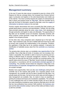 Big Data – Potential for the controller page III 
Management summary 
In the next 10 years the data volume is expected to grow by a factor of 50. Reasons for that are, amongst others, the increased use of sensor technol- ogies in production and logistics or the wide dissemination and mobile use of the internet. This trend currently became the subject of controversial de- bate in theory and practice known as “Big Data”. Also the controller has to deal with the flood of information caused by Big Data, since the supply of information to decision makers is his core task. 
Practice insights demonstrate that some successful Big Data projects are already taking place in economy and administration. Thereby, the use of Big Data promises potentials along the entire value chain, from development through production and logistic to sales and aftersales. The opportunities of Big Data can be identified across all industries. Especially industries with direct customer contact generate a large data volume which needs to be applied in the company process. 
On the other side, many companies cast a skeptical eye on the topic “Big Data”. High investment costs, the lack of skilled staff and know-how as well as privacy risks constrain the implementation in the companies. Therefore, the application of Big Data has to be carefully analyzed. It demands the identification of realizable excess value from the controller as a business partner. 
The growing data volumes open up completely new opportunities for the controller. Due to Big Date all kinds of monetary and non-monetary infor- mation is accessible, the controller is able to improve his planning and con- trolling at different levels of corporate management. However, this limited view does not cope with the role of the controller as a business partner. His specific tasks around the issue of "Big Data" should include all management sub-systems, in accordance with the coordination-oriented approach of controlling. The controller should initiate the integration of Big Data in the sub-functions of corporate management and accompany this integration as a project manager. 
Besides many opportunities, there are also new challenges arising for the controller due to the massive data growth. As a business partner of the management, the controller will only be able to benefit from Big Data, if he actively deals with this topic. He has to know which data and technologies of data management are available. Also, he needs to have an expertise re- garding the analysis techniques and visualization capabilities. The controller is more challenged than ever to further educate himself. He has to take up the newly developing competence areas caused by Big Data due to the fact that two new professions have evolved. Both positions, the business ana- lyst and the data scientist overlap in terms of their skills and fields of activi- ty with the controller.  