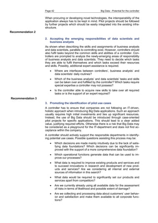 Page 42 Big Data - Potential for the controller 
When procuring or developing novel technologies, the interoperability of the application always has to be kept in mind. Pilot projects should be followed by further projects which should be easily integrated into the existing infra- structure. 
2. Accepting the emerging responsibilities of data scientists and business analysts 
As shown when describing the skills and assignments of business analysts and data scientists, parallels to controlling exist. However, controllers should also fulfil tasks beyond the common skills and abilities of a controller. Con- trollers are prompted to analyze the newly-emerging areas of responsibility of business analysts and data scientists. They need to decide which tasks they are able to fulfil themselves and which tasks exceed their resources and skills. Possibly, additional expert assistance is required. 
 Where are interfaces between controllers’, business analysts’ and data scientists’ daily routines? 
 Which of the business analysts’ and data scientists’ tasks and skills can be taken over and fulfilled by the controller? Which tasks require special expertise a controller may not possess? 
 Is the controller able to acquire new skills to take over all required tasks or is the support of an expert required? 
3. Promoting the identification of pilot use cases 
A controller has to ensure that companies are not following an IT-driven, holistic approach when introducing Big Data applications. Such an approach usually requires high initial investments and ties up significant resources. Instead, the use of Big Data should be introduced through case-oriented pilot projects for specific applications. This should lead to a clear added value, justifying required efforts. Otherwise there is a risk that Big Data may be considered as a playground for the IT-department and does not find ac- ceptance within the company. 
A controller should actively support the responsible departments in identify- ing potential use cases. Possible questions assisting this process may be: 
 Which decisions are made mainly intuitively due to the lack of satis- fying data foundations? Which decisions can be significantly im- proved with the support of a more comprehensive data foundation? 
 Which operational functions generate data that can be used to im- prove our processes? 
 What data is required to improve existing products and services and to succeed innovations in research and development of new prod- ucts and services? Are we considering all internal and external sources of information in this search? 
 What data would be required to significantly set our products and services apart from competitors? 
 Are we currently already using all available data for the assessment of risks in terms of likelihood and possible extent of damage? 
 Are we collecting and processing data about customers’ user behav- ior and satisfaction and make them available to all corporate func- tions? 
Recommendation 2 
Recommendation 3 
 