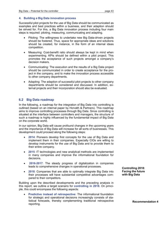 Big Data – Potential for the controller page 43 
4. Building a Big Data innovation process 
Successful pilot projects for the use of Big Data should be communicated as examples and best practices within a business, and their adaption should be strived for. For this, a Big Data innovation process including four main steps is required: piloting, measuring, communicating and adapting. 
 Piloting: The willingness to undertake new Big Data-driven projects should be fostered. Thus, space for appropriate ideas and solutions should be created, for instance, in the form of an internal ideas competition. 
 Measuring: Cost-benefit ratio should always be kept in mind when experimenting. KPIs should be defined within a pilot project. This promotes the acceptance of such projects amongst a company’s decision makers. 
 Communicating: The execution and the results of a Big Data project should be communicated in order to create acceptance for the pro- ject in the company, and to make the innovation process accessible to other company departments. 
 Adapting: The adaption of successful pilot projects to other company departments should be considered and discussed. In addition, ex- ternal projects and their incorporation should also be evaluated. 
6.2 Big Data roadmap 
In the following, a roadmap for the integration of Big Data into controlling is outlined (based on an internal paper by Horváth & Partners). This roadmap aims to improve controlling processes through Big Data. Since controlling is situated at the interface between controllers and managers, the structure of such a roadmap is highly influenced by the fundamental impact of Big Data on the corporate world. 
In our opinion, Big Data will cause profound changes in the upcoming years and the importance of Big Data will increase for all sorts of businesses. This development could proceed along the following steps: 
 2014: Pioneers develop first concepts for the use of Big Data and implement them in their companies. Especially CIOs are willing to develop instruments for the use of Big Data and to provide them to their entire company. 
 2015: IT technologies and new analytical methods are implemented in many companies and improve the informational foundation for decisions. 
 2016-2017: The steady progress of digitalization in companies leads to comprehensive changes in operational processes. 
 2018: Companies that are able to optimally integrate Big Data into their processes will have substantial competitive advantages com- pared to their competitors. 
Building upon the described developments and the preceding analysis in this report, we outline a target scenario for controlling in 2018. On princi- ple, this could encompass the following aspects: 
 Predictive instead of retrospective: The informational foundation for strategic and operational decisions increasingly consists of sta- tistical forecasts, thereby complementing traditional retrospective reporting. 
Recommendation 4 
Controlling 2018: Facing the future with Big Data 
 