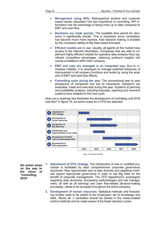 Page 44 Big Data - Potential for the controller 
 Management using KPIs: Retrospective product and customer based results calculation has lost importance in controlling. KPI in- formation has the advantage of being more up to date compared to EBIT and cash flow. 
 Decisions are made quickly: The available time period for deci- sions is significantly shorter. This is necessary since competition has become much more reactive. Fast decision making is enabled by the increased validity of Big Data based forecasts. 
 Efficient models are in use: Usually, all agents on the market have access to the relevant information. Companies that are able to im- plement highly efficient models for operative data analysis have sig- nificant competitive advantages, obtaining profound insights into causal correlations within their company. 
 EBIT and cash are managed in an integrated way: Due to in- creased volatility, it is necessary to manage potential measures of improvement in all company functions and levels by using the anal- ysis of EBIT and cash flow effects. 
 Controlling cycle during the year: The conventional year to year perspective of companies has lost its importance. Decisions are evaluated, made and executed during the year. Systems of planning and profitability analysis, including forecasts, reporting and incentive systems have adapted to this new cycle. 
How can a roadmap that illustrates the development of controlling until 2018 look like? In figure 16, six action areas for a CFO are depicted. 
1. Adjustment of CFO strategy: The introduction of new or modified pro- cesses is facilitated by clear comprehensive corporate governance structures. New opportunities due to data diversity and statistical meth- ods require appropriate governance in order to use Big Data for the benefit of corporate management. The CFO department’s sovereignty regarding data structures, forecasting methodologies and risk manage- ment, as well as all earnings and cash flow-related decision-making processes, needs to be accepted throughout the entire company. 
2. Development of human resources: Statistical methods and forecast- ing models need to be added to the employees’ set of knowledge and skills. Above all, c controllers should be trained in the newly-created control methods and be made aware of the faster decision cycles. 
Six action areas on the way to the vision of "controlling 2018”  