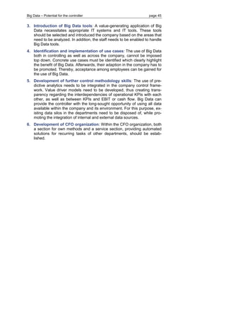 Big Data – Potential for the controller page 45 
3. Introduction of Big Data tools: A value-generating application of Big Data necessitates appropriate IT systems and IT tools. These tools should be selected and introduced the company based on the areas that need to be analyzed. In addition, the staff needs to be enabled to handle Big Data tools. 
4. Identification and implementation of use cases: The use of Big Data both in controlling as well as across the company, cannot be imposed top down. Concrete use cases must be identified which clearly highlight the benefit of Big Data. Afterwards, their adaption in the company has to be promoted. Thereby, acceptance among employees can be gained for the use of Big Data. 
5. Development of further control methodology skills: The use of pre- dictive analytics needs to be integrated in the company control frame- work. Value driver models need to be developed, thus creating trans- parency regarding the interdependencies of operational KPIs with each other, as well as between KPIs and EBIT or cash flow. Big Data can provide the controller with the long-sought opportunity of using all data available within the company and its environment. For this purpose, ex- isting data silos in the departments need to be disposed of, while pro- moting the integration of internal and external data sources. 
6. Development of CFO organization: Within the CFO organization, both a section for own methods and a service section, providing automated solutions for recurring tasks of other departments, should be estab- lished. 
 