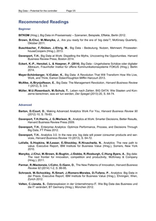 Big Data – Potential for the controller Page VII 
Recommended Readings 
Beginner 
BITKOM (Hrsg.), Big Data im Praxiseinsatz – Szenarien, Beispiele, Effekte, Berlin 2012. 
Brown, B./Chui, M./Manyika, J., Are you ready for the era of ‘big data’?, McKinsey Quarterly, Oktober 2011. 
Buschbacher, F./Stüben, J./Ehrig, M., Big Data - Bedeutung, Nutzen, Mehrwert, Pricewater- houseCoopers (Hrsg.), 2013. 
Davenport, T.H., Big Data at Work: Dispelling the Myths, Uncovering the Opportunities. Harvard Business Review Press, Boston 2014. 
Eckert, K.-P., Henckel, L. & Hoepner, P. (2014), Big Data - Ungehobene Schätze oder digitaler Albtraum, Fraunhofer Institut für offene Kommunikationssysteme FOKUS (Hrsg.), Berlin 2014. 
Mayer-Schönberger, V./Cukier, K., Big Data: A Revolution That Will Transform How We Live, Work, and Think, Eamon Dolan/Houghton Mifflin Harcourt 2013. 
McAfee, A./Brynjolfsson, E., Big Data: The Management Revolution, Harvard Business Review 1 (2012), S. 3-9. 
Müller, M.U./Rosenbach, M./Schulz, T., Leben nach Zahlen. BIG DATA: Wie Staaten und Kon- zerne berechnen, was wir tun werden, Der Spiegel (2013) 20, S. 64-74. 
Advanced 
Barton, D./Court, D., Making Advanced Analytics Work For You, Harvard Business Review 90 (2012) 10, S. 78-83. 
Davenport, T.H./Harris, J. G./Morison, R., Analytics at Work: Smarter Decisions, Better Results, Harvard Business Review Press 2009. 
Davenport, T.H., Enterprise Analytics: Optimize Performance, Process, and Decisions Through Big Data, FT Press 2012. 
Davenport, T.H., Analytics 3.0. In the new era, big data will power consumer products and ser- vices, Harvard Business Review 10 (2013), S. 64-72. 
LaValle, S./Hopkins, M./Lesser, E./Shockley, R./Kruschwitz, N., Analytics: The new path to value. Executive Report, IBM Institute for Business Value (Hrsg.), Somers, New York 2010. 
Manyika, J./Chui, M./Brown, B./Bughin, J./Dobbs, R./Roxburgh, C./Hung Byers, A., Big data: The next frontier for innovation, competition and productivity, McKinsey & Company (Hrsg.), 2011. 
Parmar, R./Mackenzie, I./Cohn, D./Gann, D., The New Patterns of Innovation, Harvard Business Review 92 (2014) 1-2, S. 86-95. 
Schroeck, M./Schockley, R./Smart, J./Romero-Morales, D./Tufano, P., Analytics: Big Data in der Praxis. Executive Report, IBM Institute for Business Value (Hrsg.), Ehningen, Wien, Zürich 2012. 
Velten, C./Janata, S., Datenexplosion in der Unternehmens-IT. Wie Big Data das Business und die IT verändert, BT Germany (Hrsg.), München 2012.  