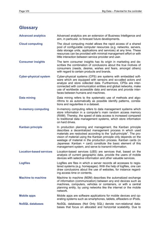Page VIII Big Data – Potential for the controller 
Glossary 
Advanced analytics 
Advanced analytics are an extension of Business Intelligence and aim, in particular, to forecast future developments. 
Cloud computing 
The cloud computing model allows the rapid access of a shared pool of configurable computer resources (e.g. networks, servers, data storage units, applications and services) at any time. These resources can be provided with minimal management effort or with little interaction between service provider and user. 
Consumer insights 
The term consumer insights has its origin in marketing and de- scribes the combination of conclusions about the true motives of consumers (needs, desires, wishes and fears, amongst others) with regard to certain products and brands. 
Cyber-physical system Cyber-physical systems (CPS) are systems with embedded soft- ware which are equipped with sensors and so-called actors and analyze and store collected data. Furthermore, CPSs are inter- connected with communication entities and global networks, make use of worldwide accessible data and services and provide inter- faces between humans and machines. 
Data mining 
Data mining refers to the systematic use of methods and algo- rithms to as automatically as possible identify patterns, correla- tions and regularities in a dataset. 
In-memory computing 
In-memory computing refers to data management systems which store information in a computer’s main random access memory (RAM). Thereby, the speed of data access is increased compared to traditional data management systems, which store information on hard drives. 
Kanban principle 
In production planning and management, the Kanban principle describes a decentralized management process in which used materials are restocked according to the “pull-principle”. The pro- vision of material using the Kanban principle only depends on the wastage of material in the production process. Kanban cards (in Japanese: Kanban = card) constitute the basic element of this management system, and serve to transmit information. 
Location-based services 
Location-based services (LBS) are services that, based on the analysis of current geographic data, provide the users of mobile devices with selective information and other valuable services. 
Logfiles Logfiles are files in which a server records all accesses to regis- tered systems (e.g. homepages). With the help of logfiles, one can draw conclusions about the use of websites, for instance regard- ing access time or contents. 
Machine to machine 
Machine to machine (M2M) describes the automatized exchange of information (communication) between any end devices such as machines, computers, vehicles or containers, or with a central planning entity, by using networks like the internet or the mobile network. 
Mobile apps 
Mobile apps are software applications for mobile devices and op- erating systems such as smartphones, tablets, eReaders or iPods. 
NoSQL databases 
NoSQL databases (Not Only SQL) denote non-relational data- bases that focus on allocated and horizontal scalability. Due to  