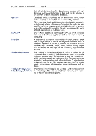 Big Data – Potential for the controller Page IX 
their allocated architecture, NoSQL databases can deal with high demands and frequent changes to data and thereby alleviate a predominant problem of relational databases. 
QR code 
QR codes (Quick Response) are two-dimensional codes, which include a variety of information and can be read by scanners. 
QR codes were developed in the automotive logistics industry in order to mark or label vehicle parts. Nowadays, the codes are also used for marketing purposes on physical objects, such as posters, to provide additional information that can be accessed by using QR code applications on mobile devices. 
SAP HANA 
SAP HANA is a database technology by SAP AG, which combines hardware and software (appliance) and is based on in-memory computing. 
Shitstorm 
A shitstorm is an internet phenomenon in which, within a short time, a large number of critical and negative comments about a company, a product, a service or a person are published in social networks (e.g. Facebook, Twitter). Such criticism usually ranges from subjective and not objective to threatening, aggressive or abusive. 
Software-as-a-Service 
The concept of Software-as-a-Service (SaaS) is based on the concept of cloud computing. Its follows the approach of externally operating software and IT infrastructure at an IT service provider, which can be accessed by a customer online. The customer saves acquisition and operating costs of an in-house IT infrastructure and pays the service provider a usage-dependent fee. The service usually encompasses administration, future maintenance and up- dates. 
Terabyte, Petabyte, Exa- byte, Zettabyte, Yottabyte 
The mentioned terminologies are used as a unit of measurement for data storage. The units are listed in an increasing order, start- ing at the unit larger than Gigabyte. 
 
