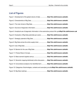 Page X Big Data – Potential for the controller 
List of Figures 
Figure 1: Development of the global volume of data. ................. Błąd! Nie zdefiniowano zakładki. 
Figure 2: Characteristics of Big Data .......................................... Błąd! Nie zdefiniowano zakładki. 
Figure 3: The main drivers of Big Data ....................................... Błąd! Nie zdefiniowano zakładki. 
Figure 4: Sources of diagnostic information ................................ Błąd! Nie zdefiniowano zakładki. 
Figure 5: Analytical use of diagnostic information in the automotive product life cycleBłąd! Nie zdefiniowano zakładki. 
Figure 6: Evaluation of Big Data potentials per sector. ............... Błąd! Nie zdefiniowano zakładki. 
Figure 7: Strategic potential of Big Data ..................................... Błąd! Nie zdefiniowano zakładki. 
Figure 8: Big Data across the entire supply chain ...................... Błąd! Nie zdefiniowano zakładki. 
Figure 9: Use of Big Data ............................................................ Błąd! Nie zdefiniowano zakładki. 
Figure 10: Barriers for the use of Big Data ................................. Błąd! Nie zdefiniowano zakładki. 
Figure 11: Product flows in Europe. ............................................ Błąd! Nie zdefiniowano zakładki. 
Figure 12: Base scenario logistics set-up ................................... Błąd! Nie zdefiniowano zakładki. 
Figure 13: Semantic mapping distributed online discussion ....... Błąd! Nie zdefiniowano zakładki. 
Figure 14: Concordance analysis of an identified term. .............. Błąd! Nie zdefiniowano zakładki. 
Figure 15: Categories of technologies, contents and exemplary providerBłąd! Nie zdefiniowano zakładki. 
Figure 16: Big Data roadmap ...................................................... Błąd! Nie zdefiniowano zakładki.  