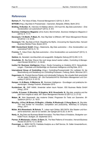 Page XII Big Data – Potential for the controller 
References 
Bartram, P., The Value of Data, Financial Management 2 (2013), S. 26-31. 
BITKOM (Hrsg.), Big Data im Praxiseinsatz – Szenarien, Beispiele, Effekte, Berlin 2012. 
Bretting, R./Dunker, H., Interview mit Mattias Ulbrich, CIO Audi AG, Big Data automotive – Eine Sonderedition von automotiveIT (2013), S. 6-9. 
Business Intelligence Magazine (ohne Autor), Benchmarker, Business Intelligence Magazine 2 (2013), S. 11-17. 
Davenport, T.H./Barth, P./Bean, R., How ‘Big Data’ is Different, MIT Sloan Management Review 54 (2012) 1, S. 43-46. 
Davenport, T.H., Big Data at Work: Dispelling the Myths, Uncovering the Opportunities. Harvard Business Review Press, Boston 2014. 
EMC Deutschland GmbH (Hrsg.), Statements, Big Data automotive – Eine Sonderedition von automotiveIT (2013), S. 10. 
Fromme, T., Value Chain, Big Data automotive – Eine Sonderedition von automotiveIT (2013), S. 12-15. 
Geldner, A., Gerastert, durchleuchtet und ausgezählt, Stuttgarter Zeitung (2013) 200, S.15. 
Griesfelder, R., Big Data: Warum Sie noch lange darauf warten sollten, Controlling & Manage- ment Review 58 (2014) 1, S. 64-65. 
Institut für Business Intelligence (Hrsg.), Studie Competing on Analytics 2013: Herausforde- rungen - Potentiale und Wertbeiträge von Business Intelligence und Big Data, 2013. 
International Group of Controlling (Hrsg.), Controlling-Prozessmodell. Ein Leitfaden für die Beschreibung und Gestaltung von Controlling-Prozessen. Freiburg, Berlin, München 2011. 
Kagermann, H., Produkt-Service Pakete und individuelle Fertigung. Die virtuelle Welt verschmilzt mit der realen Produktion. IM - Die Fachzeitschrift für Information Management und Con- sulting 27 (2012) 4, S. 67-72. 
Kemper, H.-G./Baars, H./Mehanna, W., Business Intelligence - Grundlagen und praktische An- wendungen. Vieweg+Teubner, Wiesbaden 2010. 
Kurzlechner, W., SAP HANA: Anwender sehen kaum Nutzen. IDG Business Media GmbH (Hrsg.), 2014. 
LaValle, S./Lesser, E./Shockley, R./Hopkins, M.S./ Kruschwitz, N., Big data, analytics and the path from insights to value, MIT Sloan Management Review 52 (2011) 2, S. 21-32. 
Matzer, M., Kein Hexenwerk: das moderne Orakel. Prognosen für Tests von Szenarien. BI- Spektrum (2013) 1, S. 18-21. 
Manyika, J./Chui, M./Brown, B./Bughin, J./Dobbs, R./Roxburgh, C./Hung Byers, A., Big data: The next frontier for innovation, competition and productivity, McKinsey & Company (Hrsg.), 2011. 
Müller, M.U./Rosenbach, M./Schulz, T., Leben nach Zahlen. BIG DATA: Wie Staaten und Kon- zerne berechnen, was wir tun werden, Der Spiegel (2013) 20, S. 64-74. 
Neely, A., Big Data and Business Model Innovation: The New Wave of Analytics, Stuttgarter con- troller Forum, Stuttgart, 25. September 2013. 
Parmar, R./Mackenzie, I./Cohn, D./Gann, D., The New Patterns of Innovation, Harvard Business Review 92 (2014) 1-2, S. 86-95. 
Prenninger, J., BMW FACTS: Fielddata Analytics as a Self Service, St. Galler Anwenderforum, St. Gallen, 3. Juni 2013.  