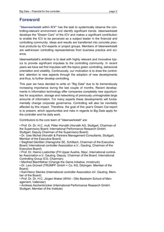 Big Data – Potential for the controller page V 
Foreword 
”Ideenwerkstatt within ICV” has the task to systemically observe the con- trolling-relevant environment and identify significant trends. Ideenwerkstatt develops the "Dream Cars" of the ICV and makes a significant contribution to enable the ICV to be perceived as a subject leader in the financial and controlling community. Ideas and results are transferred into concrete prac- tical products by ICV-experts or project groups. Members of Ideenwerkstatt are well-known controlling representatives from business practice and sci- ence. 
Ideenwerkstatt’s ambition is to deal with highly relevant and innovative top- ics to provide significant impulses to the controlling community. In recent years we have set first impulses with the topics green controlling, behavioral orientation and volatility. Continuously, our motivation is to draw the control- lers’ attention to new aspects through the adoption of new developments and thus, to further develop controlling. 
This year we have decided to write on "Big Data" due to its tremendously increasing importance during the last couple of months. Recent develop- ments in information technology offer companies completely new opportuni- ties for acquisition, storage and networking of previously unimaginable large amounts of information. For many experts these developments will funda- mentally change corporate governance. Controlling will also be inevitably affected by this impact. Therefore, the goal of this year's Dream Car-report is to present, which opportunities and risks in regards to Big Data apply for the controller and his daily work. 
Contributors to the core team of “Ideenwerkstatt” are: 
• Prof. Dr. Dr. H.C. mult. Péter Horváth (Horváth AG, Stuttgart, Chairman of the Supervisory Board; International Performance Research GmbH, Stuttgart, Deputy Chairman of the Supervisory Board) 
• Dr. Uwe Michel (Horváth & Partners Management Consultants, Stuttgart, Member of the Executive Board) 
• Siegfried Gänßlen (Hansgrohe SE, Schiltach, Chairman of the Executive Board; International controller Association e.V., Gauting, Chairman of the Executive Board) 
• Prof. Dr. Heimo Losbichler (FH Upper Austria, Steyr, International control- ler Association e.V. Gauting, Deputy. Chairman of the Board; International Controlling Group ICG, Chairman) 
• Manfred Blachfellner (Change the Game Initiative, Innsbruck) 
• Dr. Lars Grünert (TRUMPF GmbH + Co. KG, Ditzingen. Member of the Board) 
• Karl-Heinz Steinke (International controller Association eV, Gauting, Mem- ber of the Board) 
• Prof. Dr. Dr. H.C. Jürgen Weber (WHU - Otto Beisheim School of Man- agement, Vallendar) 
• Andreas Aschenbrücker (International Performance Research GmbH, Stuttgart, Member of the Institute)  