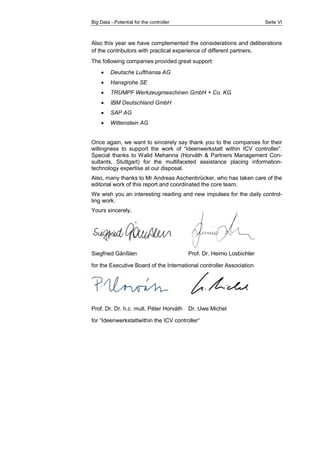 Big Data - Potential for the controller Seite VI 
Also this year we have complemented the considerations and deliberations 
of the contributors with practical experience of different partners. 
The following companies provided great support: 
 Deutsche Lufthansa AG 
 Hansgrohe SE 
 TRUMPF Werkzeugmaschinen GmbH + Co. KG 
 IBM Deutschland GmbH 
 SAP AG 
 Wittenstein AG 
Once again, we want to sincerely say thank you to the companies for their 
willingness to support the work of “Ideenwerkstatt within ICV controller”. 
Special thanks to Walid Mehanna (Horváth & Partners Management Con-sultants, 
Stuttgart) for the multifaceted assistance placing information-technology 
expertise at our disposal. 
Also, many thanks to Mr Andreas Aschenbrücker, who has taken care of the 
editorial work of this report and coordinated the core team. 
We wish you an interesting reading and new impulses for the daily control-ling 
work. 
Yours sincerely, 
Siegfried Gänßlen Prof. Dr. Heimo Losbichler 
for the Executive Board of the International controller Association 
Prof. Dr. Dr. h.c. mult. Péter Horváth Dr. Uwe Michel 
for “Ideenwerkstattwithin the ICV controller“ 
 