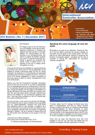 International
                                                                                                Controller Association



                                                                                                                        In this issue:
                                                                                                                        • 10 core elements
                                                                                                                        • Green Controlling Prize
                                                                                                                        • An interview with Bojan
                                                                                                                          Šćepanović from Serbia
ICV Bulletin | No. 1 | December 2011                                                                                    • Board’s Christmas letter


                          Dear Readers!                                  Speaking the same language all over the
                           I’m happy to pass to you the first issue      world
                           of our ICV Bulletin. At the last ICV Man-
                           agement Conference in Frankfurt we            A strategy is as good as its realization. Closing the year
                           realized that what we lack is a broader       2011 the ICV Board confirmed the previous strategy as
                           platform for communicating our ICV            successful and set goals for the coming years. Our main
                           activities on an international level. We      goal as an active international network is enhancing the
                           intend to publish the Bulletin quarterly      function of practically applied controlling and the role of
                           and cover in it themes concerning con-        controller in sharing the responsibility for successful
                           trolling in general and important ICV         company management.
                           events. There is indeed much to be
                           reported as the ICV is always active
                           and gathers no moss.

      Preparing the first issue of the Bulletin is a great opportunity
      to go back to the roots of the ICV and its philosophy. So we
      decided to include a discussion paper by Prof. Dr. Heimo
      Losbichler. He analyzes in it 10 key elements of sustainable
      controlling which lie at the foundation of the ICV. The ICV is
      proud of its strong engagement in Green Controlling so
      we’re also going to report on “green” developments in this
      and coming issues.

      Making sure that the International Controller Association
      earns the first part of its name is my field of responsibility
      and I’m especially glad about our achievements in that mat-
      ter. For example, this year we have gained brand new mem-                                ICV Mission Statement
                                                                          The ICV being a non-commercially oriented association is the biggest
      bers: Croatia and Serbia. On two pages of the Bulletin you
                                                                                           controller organization in Europe
      will get information from these and other ICV member coun-
      tries. We have also taken steps to translate materials from
      German into English for our non-German speaking mem-                                        ICV Key Objectives
      bers - they have been published on the ICV Internet plat-           The ICV as an active international network enhances the function of
      form www.controllerverein.com.                                                         practically applied controlling
                                                                               and the role of the controller in sharing the responsibility
      Last but not least, I have come up at the last ICV Manage-
      ment Conference with an idea of creating a list of specialists
      from our “better-established” members who could share              To better realize the ICV strategy the Board have clear
      their experience with our new members. I imagine it as a           fields of responsibilities. And thus Dr. Walter Schmidt
      team of volunteers who could be invited and hosted by will-        focuses on setting new trends, Dr. Adrianna Lewandowska
      ing to participate countries with the purpose of organizing        on internationalization, Dr. Bernd Schwarze on public
      trainings in English. The list of experts is already long and      relations, Siegfried Gänßlen on key account management,
      we will provide more information on the project in the next        Conrad Günther on the organizational basis of the ICV net-
      issue.                                                             work, Marcus Haegi on orientation on new trends and Prof.
                                                                         Dr. Heimo Losbichler on SWOT analysis & strategy.
      I wish all of you a Merry Christmas
      and a happy and successful New Year, Yours                         That’s why we hope that becoming more and more
                                                                         engaged in the ICV you will have the feeling that you
             Dr. Adrianna Lewandowska, ICV Board Member                  belong to the biggest controller organization in Europe.


      1
   www.controllerverein.com                                                              Controlling - Creating Future
   Publisher: International Controller Association ICV | Poznań Office
 