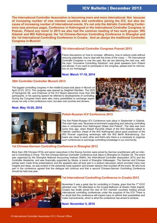 ICV Bulletin | December 2013
The International Controller Association is becoming more and more international. Not because
of increasing number of new member countries and controllers joining the ICV, but also because of increasing number of international events. It’s not only the Adriatic Controlling Conference (see previous page), Conference in Kaliningrad or the International Controller Congress in
Poznan, Poland any more! In 2013 we also had the common meeting of two work groups: WG
Gdańsk and WG Kaliningrad, the 1st Chinese-German Controlling Conference in Shanghai and
the 1st International Controlling Conference in Croatia. And as always the traditional Controller
Congress in Munich!
7th International Controller Congress Poznań 2013
Fierce discussions on how to increase efficiency, how to reduce costs without
reducing potentials, how to deal with the times of the crises — 7th International
Controller Congress is now the past. But we are planning the next one, with
the topic “Innovative Controlling Solutions” and great speakers form Poland
and abroad. If you want to participate in the congress, please look for information on our Homepage!

Next: March 17-18, 2014
38th Controller Controller Munich 2013
The biggest controlling congress in the middle Europe took place in Munich on
April 22-23, 2013. The congress was opened by Siegfried Gänßlen. The CEO
of Hansgrohe SE, and Chairman of the ICV Board welcomed more than 500
participants. In his opening speech he referred to developments of controlling.
During the Congress there were also many possibilities to exchange experiences not only in the conference room, but also over lunches and dinners.

Next: May 19-20, 2014
Polish-Russian ICV Conference 2013
The first Polish-Russian ICV Conference took place in September in Gdańsk.
The main topic was "Business environment supporting and reducing controlling
idea in companies from Kaliningrad Oblast and Poland". The idea was born
some time ago, when Robert Panufnik (Head of the WG Gdańsk) talked to
Valentin Usenkov (Head of the WG Kaliningrad) about good practices of the
WG Poznań organizing workshops with the WG Berlin Brandenburg. Our
towns are close to each other and that's why there is a necessity to organize
such conferences to exchange controlling knowledge in our community.

1st Chinese-German Controlling Conference in Shanghai 2013
More than 250 Chinese CFOs and senior executives in the finance function were joined by German practitioners with an interest in Controlling in China. The first Chinese-German Controller Conference took place in Shanghai on October 26. The event
was organized by the Shanghai National Accounting Institute (SNAI), the International Controller Association (ICV) and the
Controller Akademie, and was financially supported by Skoda, a brand of Shanghai Volkswagen. The German and Chinese
parties each made three presentations and the speakers also all took part in a podium discussion which provided many new
insights and ideas, as was evident in the extremely lively question and answer session that rounded off the event. All who took
part in the conference agreed that the dialogue will continue and that a second Chinese-German Controlling Conference
should be held next year.

1st International Controlling Conference in Croatia 2013
November 5 was a great day for controlling in Croatia, given that the 1 st ICCC
attracted over 150 attendees to the Crystal Ballroom at Westin Hotel Zagreb.
Croatia has finally joined the club of ICV member countries holding annual
international controlling conferences under the auspices of the ICV! There is
no doubt that this conference will inspire many to rethink their possibilities and
make improvements, which is what the conference has aimed to achieve.

Next: November 5, 2014

© International Controller Association ICV | Poznań Office

 