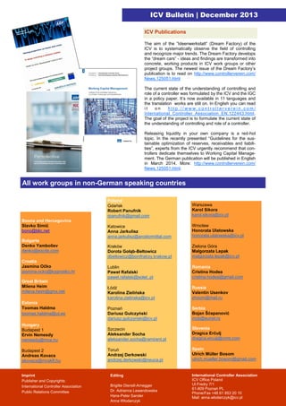 ICV Bulletin | December 2013
ICV Publications
The aim of the ”Ideenwerkstatt” (Dream Factory) of the
ICV is to systematically observe the field of controlling
and recognize major trends. The Dream Factory develops
the “dream cars” - ideas and findings are transformed into
concrete, working products in ICV work groups or other
project groups. The newest issue of the Dream Factory’s
publication is to read on http://www.controllerverein.com/
News.125051.html
The current state of the understanding of controlling and
role of a controller was formulated by the ICV and the IGC
in a policy paper. It’s now available in 11 languages and
the translation works are still on. In English you can read
it
on
http://www.controllerverein.com/
International_Controller_Association_EN.122443.html.
The goal of the project is to formulate the current state of
the understanding of controlling and role of a controller.
Releasing liquidity in your own company is a red-hot
topic. In the recently presented “Guidelines for the sustainable optimization of reserves, receivables and liabilities”, experts from the ICV urgently recommend that controllers dedicate themselves to Working Capital Management. The German publication will be published in English
in March 2014. More: http://www.controllerverein.com/
News.125051.html.

All work groups in non-German speaking countries
Poland
Gdańsk
Robert Panufnik
rpanufnik@gmail.com

Warszawa
Karol Sikora
karol.sikora@icv.pl

Katowice
Anna Jarkulisz
anna.jarkulisz@arcelormittal.com

Wrocław
Honorata Ulatowska
honorata.ulatowska@icv.pl

Kraków
Dorota Gołąb-Bełtowicz
dbeltowicz@bonifratrzy.krakow.pl

Zielona Góra
Małgorzata Lepak
malgorzata.lepak@icv.pl

Lublin
Paweł Rafalski
pawel.rafalski@solet..pl

Romania
Cristina Hodea
cristina.hodea@gmail.com

Łódź
Karolina Zielińska
karolina.zielinska@icv.pl

Russia
Valentin Usenkov
zhoom@mail.ru

Poznań
Dariusz Gulczyński
dariusz.gulczynski@icv.pl

Serbia
Bojan Šćepanović
mcb@eunet.rs

Hungary
Budapest 1
Ervin Nemesdy
nemesdy@mce.hu

Szczecin
Aleksander Socha
aleksander.socha@ramirent.pl

Slovenia
Dragica Erčulj
dragica.erculj@crmt.com

Budapest 2
Andreas Kovacs
akovacs@mcskft.hu

Toruń
Andrzej Derkowski
andrzej.derkowski@neuca.pl

Spain
Ulrich Müller Bosom
ulrich.mueller.bosom@gmail.com

Bosna and Hercegovina
Slavko Simić
bono@blic.net
Bulgaria
Denko Yamboliev
denko@excite.com
Croatia
Jasmina Očko
jasmina.ocko@kognosko.hr
Great Britain
Milena Heim
milena.heim@gmx.net
Estonia
Toomas Haldma
toomas.haldma@ut.ee

Imprint
Publisher and Copyrights:
International Controller Association
Public Relations Committee

Editing
Brigitte Dienstl-Arnegger
Dr. Adrianna Lewandowska
Hans-Peter Sander
Anna Włodarczyk

International Controller Association
ICV Office Poland
Ul.Fredry 7/1
61-809 Poznań PL
Phone/Fax +48 61 853 20 10
Mail: anna.wlodarczyk@icv.pl

 