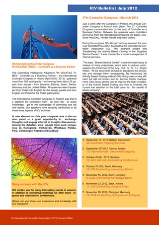 ICV Bulletin | July 2012

                                                               37th Controller Congress - Munich 2012

                                                               Just a week after the Congress in Poland, the annual Con-
                                                               troller Congress in Munich took place. The 37. Controller
                                                               Congress concentrated also on the topic of Controller as a
                                                               Business Partner. Between the speakers were controllers
                                                               and CFOs from big international companies like Bayer, Deu-
                                                               tsche Post DHL, Henkel, Nestlé and many others.

                                                               During the congress Otto Group Hamburg received the ann-
                                                               nual ControllerPreis 2012, founded by the International Con-
                                                               troller Association ICV. The awarded project was
                                                               “Establishing the Activity Based Costing in the Suppliers
                                                               Service Center”. It was honored for a model management of
                                                               internal services.

                                                               “The topic “Shared Service Center“ is now the main focus of
6th International Controller Congress                          interest of many enterprises, which want to reduce costs”,
IN VOLATILE TIMES — Controller as a Business Partner           explains the Chairman of the Jury, Prof. Dr. Dr. h.c. Jürgen
                                                               Weber. “At the same time we have to standarize the proces-
The Controlling Intelligence Adventure "IN VOLATILE TI-        ses and manage them consequently. By introducing the
MES - Controller as a Business Partner" - the International    Activity Based Costing method Otto-Group uses a very effi-
Controller Congress in Poland (April 26/27, 2012) - gathered   cient but still not known tool for Service Center manage-
more than 150 participants - and among them about 20 gu-       ment. Otto-Group shows how to improve the high complexi-
ests from abroad - from Slovenia, Estonia, Spain, Serbia,      ty of the Activity Based Costing and how to increase the
Germany and the United States. All speeches were transla-      current low attention of the total costs for the benefit of
ted from Polish into English for the foreign guests and from   whole company”.
English into Polish for the Polish participants.

The International Controller Congress in Poznań was first of
a platform for controllers from all over the to share
knowledge, get to the cuttingedge of controlling and set
new trends. Our speakers have certainly contributed to all
these three aspects of ICV activities.

A new element on this year congress was a discus-
sion panel — a great opportunity to          exchange
thoughts and engage into full of insights discussions.
Among the debaters were people from such compa-
nies as Hansgrohe, Verhoeven, Winkhaus Polska,
PwC, Volkswagen Poznań and Cadbury.


                                                               1. September 11, 2012, Dättwil, Switzerland
                                                                  23. Controller Tagung Schweiz

                                                               2. September 27t 2012, Vienna, Austria
                                                                  13. Internationale Gesundheitstagung

                                                               3. October 25-26, 2012, Slovenia
                                                                  12. ACC Adriatic Controlling Conference

                                                               4. October 27, 012, Berlin, Germany
                                                                  12. CIB Controlling Innovation Berlin

                                                               5. November 15, 2012, Bonn, Germany
                                                                  8. CAB Controlling Advantage Bonn

Busy autumn with the ICV                                       6. November 23, 2012, Steyr, Austria
                                                                  11. CIS Controlling Insights Steyr
ICV invites you for many interesting events in autumn.
In addition to workgroup-meetings we offer many re-            7. November 29, 2012, Ehningen, Germany
gional and international conferences.                             10. CCS Controlling Competence Stuttgart

Where can you share your experience and knowledge with
ICV members?




© International Controller Association ICV | Poznań Office
 