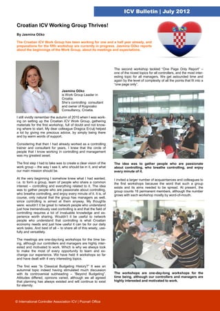 ICV Bulletin | July 2012

Croatian ICV Working Group Thrives!
By Jasmina Očko

The Croatian ICV Work Group has been working for one and a half year already, and
preparations for the fifth workshop are currently in progress. Jasmina Očko reports
about the beginnings of the Work Group, about its meetings and expectations.




                                                                   The second workshop tackled “One Page Only Report” –
                                                                   one of the nicest topics for all controllers, and the most inter-
                                                                   esting topic for all managers. We get astounded time and
                                                                   again by the level of complexity of all the points that fit into a
                                                                   “one page only”.

                                Jasmina Očko
                                is Work Group Leader in
                                Croatia.
                                She’s controlling consultant
                                and owner of Kognosko
                                Consultancy, Croatia.

I still vividly remember the autumn of 2010 when I was work-
ing on setting up the Croatian ICV Work Group, gathering
materials for the first workshop, full of doubt and not know-
ing where to start. My dear colleague Dragica Erčulj helped
a lot by giving me precious advice, by simply being there
and by warm words of support.

Considering that then I had already worked as a controlling
trainer and consultant for years, I knew that the circle of
people that I know working in controlling and management
was my greatest asset.

The first step I had to take was to create a clear vision of the   The idea was to gather people who are passionate
work group – the way I see it, who should be in it, and what       about controlling, who breathe controlling, and enjoy
our main mission should be.                                        every minute of it.

At the very beginning I somehow knew what I had wanted,            I invited a larger number of acquaintances and colleagues to
i.e. to form a group, team of people who share a common            the first workshops because the word that such a group
interest – controlling and everything related to it. The idea      exists and its aims needed to be spread. At present, the
was to gather people who are passionate about controlling,         group counts 16 permanent members, although the number
who breathe controlling, and enjoy every minute of it. It is, of   grows with each workshop mostly by word-of-mouth.
course, only natural that the group has managers as well,
since controlling is aimed at them anyway. My thoughts
were: wouldn’t it be great to network people who understand
just how tremendously vast controlling is and that the field of
controlling requires a lot of invaluable knowledge and ex-
perience worth sharing. Wouldn’t it be useful to network
people who understand that controlling is what Croatian
economy needs and just how useful it can be for our daily
work tasks. And best of all – to share all of this wisely, use-
fully and versatilely.

The meetings are one-day-long workshops for the time be-
ing, although our controllers and managers are highly inter-
ested and motivated to work. Which is why we always look
to make the most of every opportunity to learn and ex-
change our experience. We have held 4 workshops so far
and have dealt with 4 very interesting topics.

The first was “Is Classical Budgeting History?” It was an
autumnal topic indeed having stimulated much discussion
with its controversial subheading – “Beyond Budgeting”.            The workshops are one-day-long workshops for the
Attitudes differed, opinions varied, although we all agreed        time being, although our controllers and managers are
that planning has always existed and will continue to exist        highly interested and motivated to work.
for eternity.



© International Controller Association ICV | Poznań Office
 
