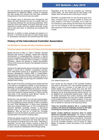 ICV Bulletin | July 2012

Our last workshop was dedicated to Peter Drucker and his           Regardless of the fact that we controllers are “notorious
Management by Objectives (MBO). Looking at examples                control freaks”, we must admit that the best things in life
and case studies from practice that have been perfected            happen when the least amount of planning is involved.
through years of trial and error was very useful.
                                                                   Ultimately, my greatest wish is to see the group grow into a
The Croatian group is becoming more homogenous and                 large, consistent group of experts capable of solving the
tighter with each workshop. Our aim is to slowly make our          many problems in the field of controlling, and to make our
one-day-long meetings into two-day-long gatherings, which
                                                                   ICV workshops a place birthing the best ideas and providing
would be much more relaxed, and which would give us the
opportunity to devote more time, besides hard work, to get-        room for the exchange of first-rate knowledge and invalu-
ting to know each other, to networking and socialising “off        able experience of the most competent controlling experts in
the record”.                                                       Croatia.

Moreover, in addition to topics arranged and agreed on in
advance, in the future we also plan to create enough space
for spontaneous discussions and brainstorming that would


History of the International Controller Association
The ICV history in interplay with other controlling institutions

One person played a pivotal role in the history of the International Controller Association: Dr. Dr. h.c. Albrecht Deyhle .

Deyhle was born on May 12, 1934 in Tübingen, attended
Business High School in Stuttgart, studied then Business
Administration at Ludwig-Maximilian University in Munich
(business graduate) and obtained his doctorate on Political
Science in 1961 at Eberhard Karls University in Tübingen
(Company, Interest and Savings in Joseph Schumpeter's
Theory of the Course and Expiry of the Capitalistic Economy
Development).

Already at the beginning the topics of education and training
played a crucial role in Deyhle's occupational activities.
From 1959 Deyhle worked as an assistant at the German
Business Management Institute (DIB) in Frankfurt/Main,
organized there seminars and took care of their holding. In
1962/63 Deyhle worked for the Plaut consulting group as a
consultant dealing with cost planning and introduction of the
standard direct costing.                                           Prof. Albrecht Deyhle now

After his stint at the Plaut consulting group, Deyhle returned     Even though the first seminar of the Controller Academy
to the DIB as a management member. In the meantime he              took place in November 1971, the Controller Academy has
deepened his specialist experience in the field of contribu-       began to exist as a company in the legal form of a Ltd
tion margin accounting while fulfilling the function of an advi-   (limited liability company) no sooner than since fall 1972.
sor and author. In parallel with it he undertook the manage-       Some of the first customers were followed by the Academy
ment of the Institute for Internal Auditing. In 1968 he was the    foundation and to its founding partners belong: late Dr. Vic-
chief editor of the publishing house Modern Industry. In           tor Bataillard from Switzerland (passed away in 2003) and
1969 Deyhle started his independent work.                          Dr. Walter Germeroth from Lörrach, Germany. Both really
                                                                   respected personalities who have left a lasting impression
Deyhle has a rare dual talent: he is not only a good speaker,      on the development of the Controller Academy. In the year
but also a great writer. So he has devoted ever more atten-        2000 the Ltd was converted into a public company and from
tion to his publishing activities. Already in 1967 he published    then on Deyhle is a chairman of its supervisory board.
the book "Profit Management", in which many controlling
ideas were already touched upon. In 1971 he published his          Today the Controller Academy AG is a medium-sized
perennial bestseller "Controller Practice", a two-volume           company with about 30 employees focused on the topic
standard work. In 1975 Deyhle launched the "Controller             of training and coaching in the field of controlling.
Magazine". With the print run of 10,000 the "Controller
Magazine" is by far the highest circulation journal for control-   Deyhle created additional structures when he estab-
ling specialists in the German speaking region.                    lished the Controller Association. His initiative enabled
                                                                   him and six further founding partners to register the associa-
Writing was always important for Deyhle. Not only because          tion. Among them were the above mentioned Dr. Germeroth
he had something to write about and wrote with ease, but           as well as Dr. Erwin Küchel, for many years active as train-
also because he remained true to the motto: "Reporting is          ers at the Controller Academy, and of course Dr. Alfred
rewarding." He has never missed a chance to share this             Blazek, for decades a trainer and partner of the Controller
sentence with his colleagues and the thought behind it was         Academy.
to reach a durable and widespread effect through writing.




© International Controller Association ICV | Poznań Office
 