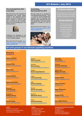 ICV Bulletin | July 2012

The ControllerPreis 2013               Controlling-                               ICV Mission Statement
to be taken                            NachwuchsPreis 2012
                                                                               The ICV being a non-commercially
After Otto Group was rewarded for      We also invite you to compete for
„Establishing the Activity Based       Controlling-NachwuchsPreis 2012         oriented association is the biggest
Costing in the Suppliers Service       – a price for young professionals.       controller organization in Europe.
Center“ on the 37th Controller Con-    Awarded will be innovative and
gress in Munich, it’s time to invite   practical ideas. Compete with your
you to compete for the Controller-     final assignment! The price will be          ICV Key Objectives
Preis 2013 by submitting your con-     awarded on October 27, 2012 in
trolling solutions.                    Berlin.                                        The ICV as an active
                                                                                      international network
                                       More about the ICV awards: http://
                                       www.controllerverein.com/                     enhances the function
                                       Awards.158549.html                             of practically applied
                                                                                     controlling and the role
                                                                                         of the controller
Challenge your colleagues in the                                                       in the responsibility
competition and face the decision                                                         for successful
of our competent judges!

More about the ICV awards: http://
www.controllerverein.com/
Awards.158549.html


All work groups in non-German speaking countries
Bosna and Hercegovina
Slavko Simić
bono@blic.net

Bulgaria                               Poland
Denko Yamboliev                        Gdańsk                                Warszawa
denko@excite.com                       Robert Panufnik                       Karol Sikora
                                       r.panufnik@vector.com.pl              karol.sikora@icv.pl
Croatia
Jasmina Očko                           Katowice                              Wrocław
jasmina.ocko@kognosko.hr               Anna Jarkulisz                        Honorata Ulatowska
                                       anna.jarkulisz@arcelormittal.com      honorata.ulatowska@icv.pl
England
Milena Heim                            Kraków                                Zielona Góra
milena.heim@gmx.net                    Dorota Gołąb-Bełtowicz                Małgorzata Lepak
                                       dbeltowicz@bonifratrzy.krakow.pl      malgorzata.lepak@icv.pl
Estonia
Toomas Haldma                          Lublin                                Romania
toomas.haldma@ut.ee                    Luiza Zaporowska                      Cristina Hodea
                                       luiza.zaporowska@emperia.pl           cristina.hodea@gmail.com
Lithuania
Edita Gimžauskienė                     Łódź                                  Russia
edita.gimzauskiene@ktu.lt              Karolina Zielińska                    Valentin Usenkov
                                       karolina.zielinska@icv.pl             zoom@mail.ru
Hungary
Budapest 1                             Poznań                                Serbia
Ervin Nemesdy                          Dariusz Gulczyński                    Bojan Šćepanović
nemesdy@mce.hu                         dariusz.gulczynski@icv.pl             mcb@eunet.rs

Budapest 2                             Szczecin                              Slovenia
Andreas Kovacs                         Aleksander Socha                      Dragica Erčulj
kovács@mcskft.hu                       aleksander.socha@ramirent.pl          dragica.erculj@crmt.com

Italy                                  Toruń                                 Spain
Claudio Zoldan                         Andrzej Derkowski                     Ulrich Müller Bosom
claudio.zoldan@bofrost.it              andrzej.derkowski@neuca.pl            ulrich.mueller.bosom@gmail.com


Imprint                                 Editing                              International Controller Association
Publisher and Copyrights:               Brigitte Dienstl-Arnegger            ICV Office Poland
                                        Dr. Herwig Friedag                   Ul.Fredry 7/1
International Controller Association
                                                                             61-809 Poznań PL
Public Relations Committee              Dr. Adrianna Lewandowska
                                                                             Phone/Fax +48 61 853 20 10
                                        Hans-Peter Sander                    Mail: anna.wlodarczyk@icv.pl
                                        Anna Włodarczyk
 