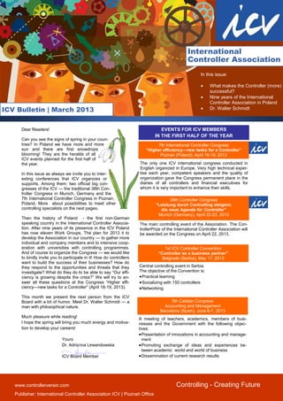 International
                                                                                                 Controller Association
                                                                                                        In this issue:

                                                                                                            What makes the Controller (more)
                                                                                                             successful?
                                                                                                            Nine years of the International
                                                                                                             Controller Association in Poland
ICV Bulletin | March 2013                                                                                   Dr. Walter Schmidt



      Dear Readers!                                                              EVENTS FOR ICV MEMBERS
                                                                              IN THE FIRST HALF OF THE YEAR
      Can you see the signs of spring in your coun-
      tries? In Poland we have more and more                                  7th International Controller Congress
      sun and there are first snowdrops                                  “Higher efficiency—new tasks for a Controller”
      blooming! They are the heralds of all                                    Poznan (Poland), April 18-19, 2013
      ICV events planned for the first half of
      the year.                                                       The only one ICV international congress conducted in
                                                                      English organized in Europe. Very high technical exper-
      In this issue as always we invite you to inter-                 tise each year, competent speakers and the quality of
      esting conferences that ICV organizes or                        organization gave the Congress permanent place in the
      supports. Among them: two official big con-                     diaries of all controllers and financial executives for
      gresses of the ICV — the traditional 38th Con-                  whom it is very important to enhance their skills.
      troller Congress in Munich, Germany and the
      7th International Controller Congress in Poznan,                               38th Controller Congress
      Poland. More about possibilities to meet other                          “Leistung durch Controlling steigern:
      controlling specialists on the next pages.                                die neue Agenda für Controller”
                                                                               Munich (Germany), April 22-23, 2013
      Then the history of Poland - the first non-German
      speaking country in the International Controller Associa-       The main controlling event of the Association. The Con-
      tion. After nine years of its presence in the ICV Poland        trollerPrize of the International Controller Association will
      has now eleven Work Groups. The plan for 2013 it to             be awarded on the Congress on April 22, 2013.
      develop the Association in our country — to gather more
      individual and company members and to intensive coop-
      eration with universities with controlling programmes.                       1st ICV Controller Convention
      And of course to organize the Congress — we would like                    “Controller as a business partner”
      to kindly invite you to participate in it! How do controllers               Belgrade (Serbia), May 17, 2013
      want to build the success of their businesses? How do
      they respond to the opportunities and threats that they         Central controlling event in Serbia
      investigate? What do they do to be able to say “Our effi-       The objective of the Convention is:
      ciency is growing despite the crisis?“ We will try to an-        Practical learning
      swer all these questions at the Congress “Higher effi-           Socializing with 150 controllers
      ciency—new tasks for a Controller” (April 18-19, 2013).          Networking
      This month we present the next person from the ICV
      Board with a bit of humor. Meet Dr. Walter Schmidt — a                           5th Catalan Congress
      man with philosophical nature.                                               Accounting and Management
                                                                                 Barcelona (Spain), June 6-7, 2013
      Much pleasure while reading!
                                                                      A meeting of teachers, academics, members of busi-
      I hope the spring will bring you much energy and motiva-        nesses and the Government with the following objec-
      tion to develop your careers!                                   tives:
                                                                       Presentation of innovations in accounting and manage-
                            Yours                                       ment
                            Dr. Adrianna Lewandowska                   Promoting exchange of ideas and experiences be-
                                                                        tween academic world and world of business
                            ICV Board Member                           Dissemination of current research results




   www.controllerverein.com                                                               Controlling - Creating Future
   Publisher: International Controller Association ICV | Poznań Office
 