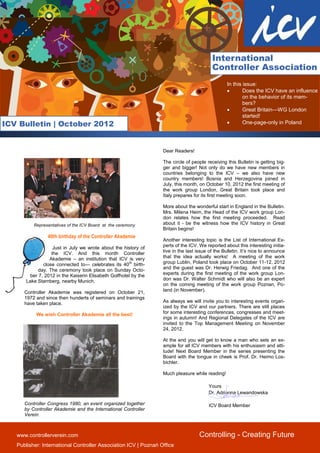 International
                                                                                          Controller Association
                                                                                                  In this issue:
                                                                                                         Does the ICV have an influence
                                                                                                          on the behavior of its mem-
                                                                                                          bers?
                                                                                                         Great Britain—WG London
                                                                                                          started!
ICV Bulletin | October 2012                                                                              One-page-only in Poland




                                                                  Dear Readers!

                                                                  The circle of people receiving this Bulletin is getting big-
                                                                  ger and bigger! Not only do we have new members in
                                                                  countries belonging to the ICV – we also have new
                                                                  country members! Bosnia and Herzegovina joined in
                                                                  July, this month, on October 10, 2012 the first meeting of
                                                                  the work group London, Great Britain took place and
                                                                  Italy prepares for its first meeting soon.

                                                                  More about the wonderful start in England in the Bulletin.
                                                                  Mrs. Milena Heim, the Head of the ICV work group Lon-
                                                                  don relates how the first meeting proceeded. Read
          Representatives of the ICV Board at the ceremony        about it - be the witness how the ICV history in Great
                                                                  Britain begins!
                 40th birthday of the Controller Akademie
                                                                  Another interesting topic is the List of International Ex-
                    Just in July we wrote about the history of    perts of the ICV. We reported about this interesting initia-
                   the ICV. And this month Controller             tive in the last issue of the Bulletin. It’s nice to announce
                  Akademie – an institution that ICV is very      that the idea actually works! A meeting of the work
               close connected to— celebrates its 40th birth-     group Lublin, Poland took place on October 11-12, 2012
             day. The ceremony took place on Sunday Octo-         and the guest was Dr. Herwig Friedag. And one of the
         ber 7, 2012 in the Kaiserin Elisabeth Golfhotel by the   experts during the first meeting of the work group Lon-
       Lake Starnberg, nearby Munich.                             don was Dr. Walter Schmidt who will also be an expert
                                                                  on the coming meeting of the work group Poznan, Po-
      Controller Akademie was registered on October 21,           land (in November).
      1972 and since then hunderts of seminars and trainings
      have taken place.                                           As always we will invite you to interesting events organ-
                                                                  ized by the ICV and our partners. There are still places
           We wish Controller Akademie all the best!              for some interesting conferences, congresses and meet-
                                                                  ings in autumn! And Regional Delegates of the ICV are
                                                                  invited to the Top Management Meeting on November
                                                                  24, 2012.

                                                                  At the end you will get to know a man who sets an ex-
                                                                  ample for all ICV members with his enthusiasm and atti-
                                                                  tude! Next Board Member in the series presenting the
                                                                  Board with the tongue in cheek is Prof. Dr. Heimo Los-
                                                                  bichler.

                                                                  Much pleasure while reading!

                                                                                        Yours
                                                                                        Dr. Adrianna Lewandowska

      Controller Congress 1980, an event organized together                             ICV Board Member
      by Controller Akademie and the International Controller
      Verein



   www.controllerverein.com                                                         Controlling - Creating Future
   Publisher: International Controller Association ICV | Poznań Office
 