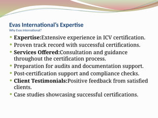 Evas International’s Expertise
Why Evas International?
 Expertise:Extensive experience in ICV certification.
 Proven track record with successful certifications.
 Services Offered:Consultation and guidance
throughout the certification process.
 Preparation for audits and documentation support.
 Post-certification support and compliance checks.
 Client Testimonials:Positive feedback from satisfied
clients.
 Case studies showcasing successful certifications.
 