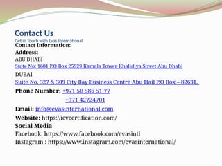 Contact Us
Get in Touch with Evas International
Contact Information:
Address:
ABU DHABI
Suite No: 1601 P.O Box 25929 Kamala Tower Khalidiya Street Abu Dhabi
DUBAI
Suite No. 327 & 309 City Bay Business Centre Abu Hail P.O Box – 82631,
Phone Number: +971 50 586 51 77
+971 42724701
Email: info@evasinternational.com
Website: https://icvcertification.com/
Social Media
Facebook: https://www.facebook.com/evasintl
Instagram : https://www.instagram.com/evasinternational/
 