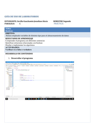 GUÍA DE USO DE LABORATORIOS
ESTUDIANTE: Sevilla Guachamin Jonathan Alexis SEMESTRE Segundo
PARALELO: C PRÁCTICA
TEMA:
Boolean
OBJETIVO:
Hemos empleado variables de distinto tipo para el almacenamiento de datos
RESULTADOS DE APRENDIZAJE
Comprender el programa con diferentes sentencias
Identificar estructuras relacionadas con boolean
Diseñar e implementar los algoritmos
ACTIVIDADES:
Verificar si es falso o verdadero
DESARROLLO DE CONTENIDOS
1. Desarrollar el programa